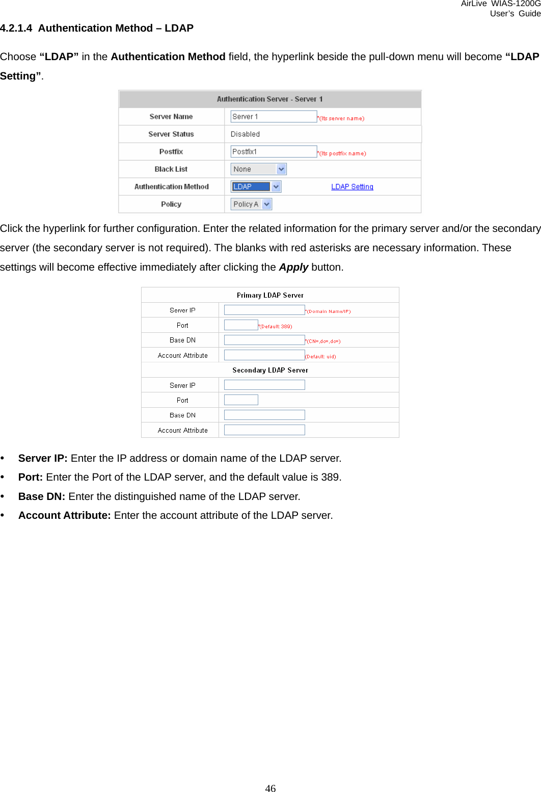 AirLive WIAS-1200G User’s Guide 46 4.2.1.4  Authentication Method – LDAP Choose “LDAP” in the Authentication Method field, the hyperlink beside the pull-down menu will become “LDAP Setting”.   Click the hyperlink for further configuration. Enter the related information for the primary server and/or the secondary server (the secondary server is not required). The blanks with red asterisks are necessary information. These settings will become effective immediately after clicking the Apply button.  y Server IP: Enter the IP address or domain name of the LDAP server. y Port: Enter the Port of the LDAP server, and the default value is 389. y Base DN: Enter the distinguished name of the LDAP server. y Account Attribute: Enter the account attribute of the LDAP server.  