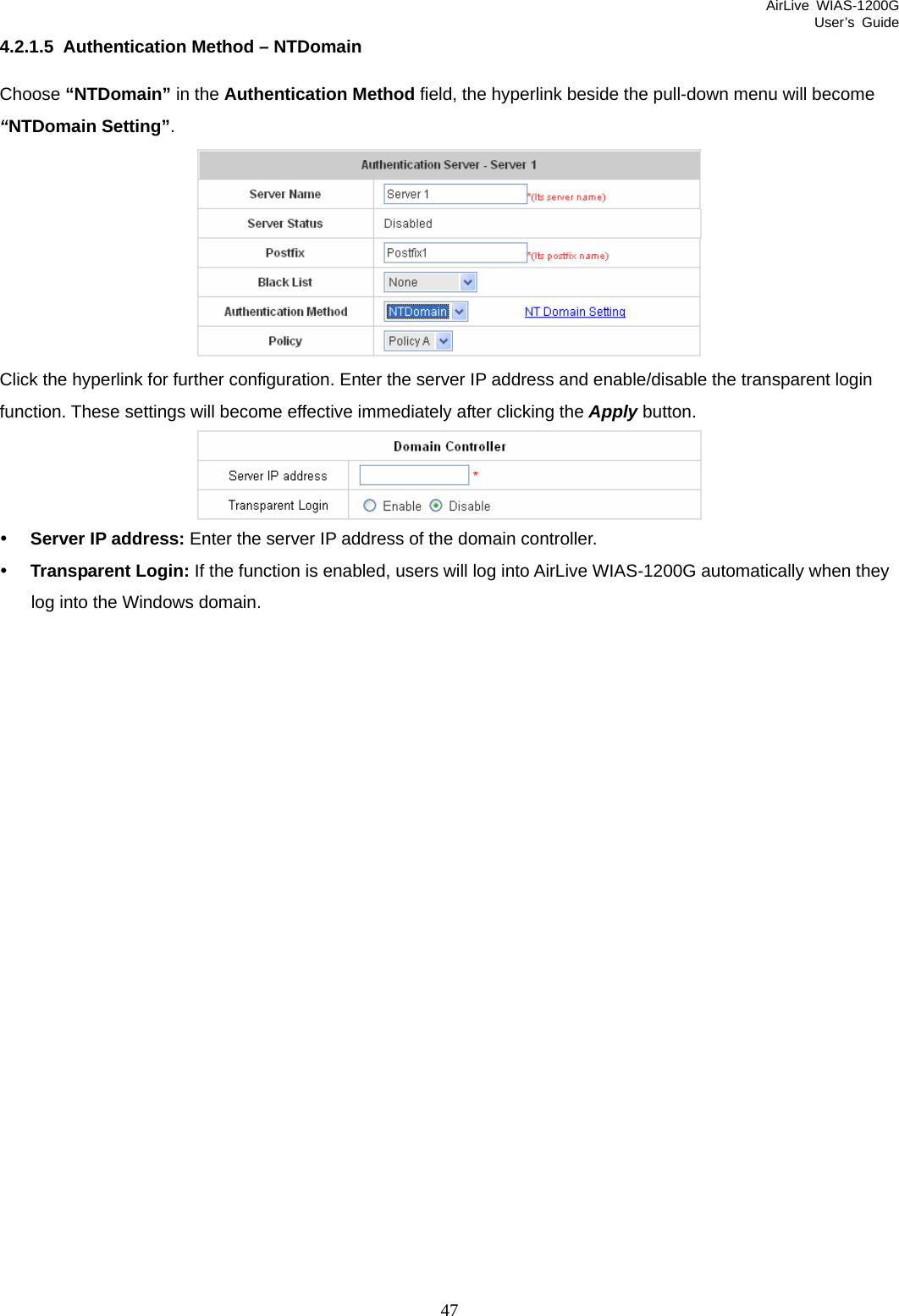 AirLive WIAS-1200G User’s Guide 47 4.2.1.5  Authentication Method – NTDomain Choose “NTDomain” in the Authentication Method field, the hyperlink beside the pull-down menu will become “NTDomain Setting”.  Click the hyperlink for further configuration. Enter the server IP address and enable/disable the transparent login function. These settings will become effective immediately after clicking the Apply button.  y Server IP address: Enter the server IP address of the domain controller. y Transparent Login: If the function is enabled, users will log into AirLive WIAS-1200G automatically when they log into the Windows domain. 