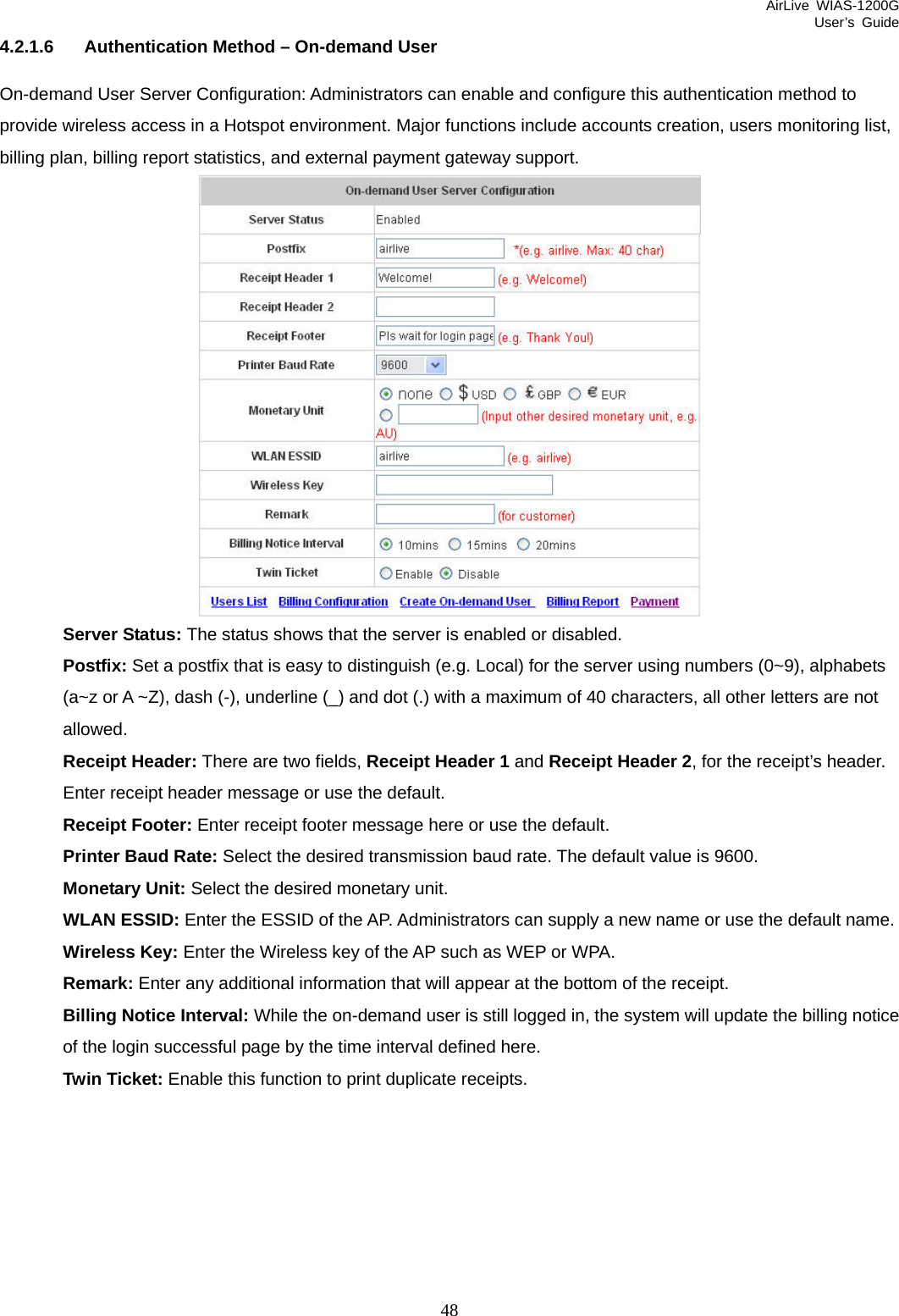 AirLive WIAS-1200G User’s Guide 48 4.2.1.6  Authentication Method – On-demand User On-demand User Server Configuration: Administrators can enable and configure this authentication method to provide wireless access in a Hotspot environment. Major functions include accounts creation, users monitoring list, billing plan, billing report statistics, and external payment gateway support.  Server Status: The status shows that the server is enabled or disabled. Postfix: Set a postfix that is easy to distinguish (e.g. Local) for the server using numbers (0~9), alphabets (a~z or A ~Z), dash (-), underline (_) and dot (.) with a maximum of 40 characters, all other letters are not allowed. Receipt Header: There are two fields, Receipt Header 1 and Receipt Header 2, for the receipt’s header. Enter receipt header message or use the default. Receipt Footer: Enter receipt footer message here or use the default. Printer Baud Rate: Select the desired transmission baud rate. The default value is 9600. Monetary Unit: Select the desired monetary unit. WLAN ESSID: Enter the ESSID of the AP. Administrators can supply a new name or use the default name.   Wireless Key: Enter the Wireless key of the AP such as WEP or WPA.     Remark: Enter any additional information that will appear at the bottom of the receipt. Billing Notice Interval: While the on-demand user is still logged in, the system will update the billing notice of the login successful page by the time interval defined here. Twin Ticket: Enable this function to print duplicate receipts. 