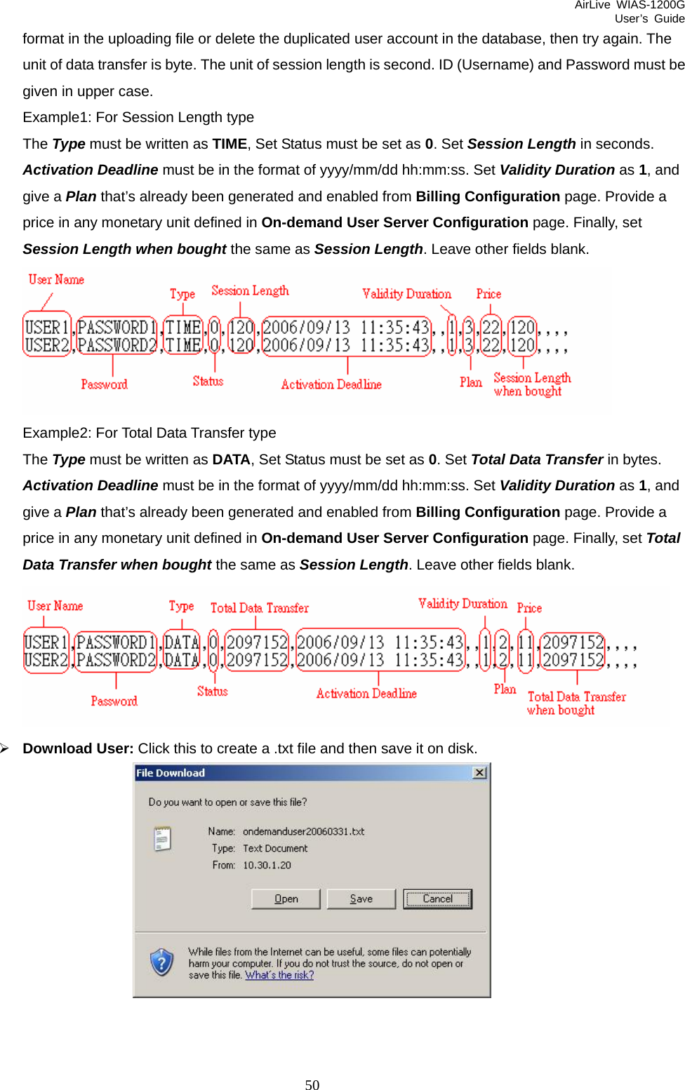 AirLive WIAS-1200G User’s Guide 50 format in the uploading file or delete the duplicated user account in the database, then try again. The unit of data transfer is byte. The unit of session length is second. ID (Username) and Password must be given in upper case. Example1: For Session Length type The Type must be written as TIME, Set Status must be set as 0. Set Session Length in seconds. Activation Deadline must be in the format of yyyy/mm/dd hh:mm:ss. Set Validity Duration as 1, and give a Plan that’s already been generated and enabled from Billing Configuration page. Provide a price in any monetary unit defined in On-demand User Server Configuration page. Finally, set Session Length when bought the same as Session Length. Leave other fields blank.    Example2: For Total Data Transfer type The Type must be written as DATA, Set Status must be set as 0. Set Total Data Transfer in bytes. Activation Deadline must be in the format of yyyy/mm/dd hh:mm:ss. Set Validity Duration as 1, and give a Plan that’s already been generated and enabled from Billing Configuration page. Provide a price in any monetary unit defined in On-demand User Server Configuration page. Finally, set Total Data Transfer when bought the same as Session Length. Leave other fields blank.    ¾ Download User: Click this to create a .txt file and then save it on disk.  