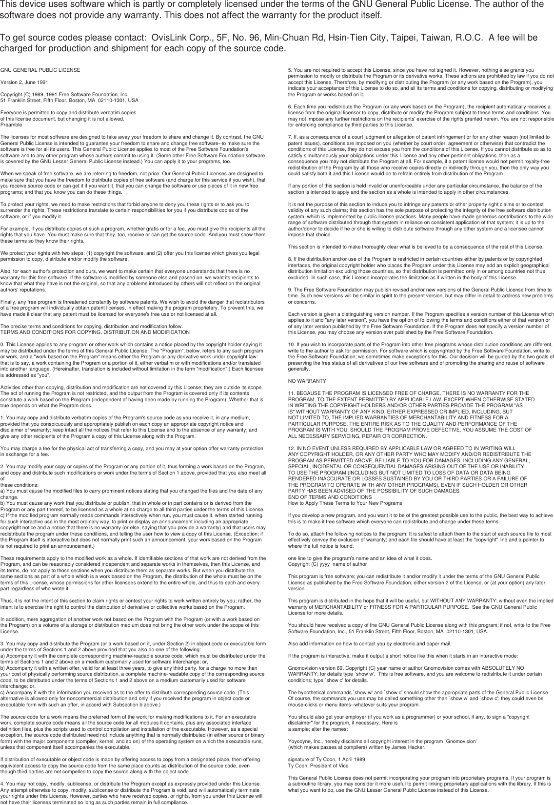 This device uses software which is partly or completely licensed under the terms of the GNU General Public License. The author of the software does not provide any warranty. This does not affect the warranty for the product itself.To get source codes please contact:  OvisLink Corp., 5F, No. 96, Min-Chuan Rd, Hsin-Tien City, Taipei, Taiwan, R.O.C.  A fee will be charged for production and shipment for each copy of the source code.GNU GENERAL PUBLIC LICENSEVersion 2, June 1991Copyright (C) 1989, 1991 Free Software Foundation, Inc.51 Franklin Street, Fifth Floor, Boston, MA  02110-1301, USAEveryone is permitted to copy and distribute verbatim copiesof this license document, but changing it is not allowed.PreambleThe licenses for most software are designed to take away your freedom to share and change it. By contrast, the GNU General Public License is intended to guarantee your freedom to share and change free software--to make sure the software is free for all its users. This General Public License applies to most of the Free Software Foundation&apos;s software and to any other program whose authors commit to using it. (Some other Free Software Foundation software is covered by the GNU Lesser General Public License instead.) You can apply it to your programs, too.When we speak of free software, we are referring to freedom, not price. Our General Public Licenses are designed to make sure that you have the freedom to distribute copies of free software (and charge for this service if you wish), that you receive source code or can get it if you want it, that you can change the software or use pieces of it in new free programs; and that you know you can do these things.To protect your rights, we need to make restrictions that forbid anyone to deny you these rights or to ask you to surrender the rights. These restrictions translate to certain responsibilities for you if you distribute copies of the software, or if you modify it.For example, if you distribute copies of such a program, whether gratis or for a fee, you must give the recipients all the rights that you have. You must make sure that they, too, receive or can get the source code. And you must show them these terms so they know their rights.We protect your rights with two steps: (1) copyright the software, and (2) offer you this license which gives you legal permission to copy, distribute and/or modify the software.Also, for each author&apos;s protection and ours, we want to make certain that everyone understands that there is no warranty for this free software. If the software is modified by someone else and passed on, we want its recipients to know that what they have is not the original, so that any problems introduced by others will not reflect on the original authors&apos; reputations.Finally, any free program is threatened constantly by software patents. We wish to avoid the danger that redistributors of a free program will individually obtain patent licenses, in effect making the program proprietary. To prevent this, we have made it clear that any patent must be licensed for everyone&apos;s free use or not licensed at all.The precise terms and conditions for copying, distribution and modification follow.TERMS AND CONDITIONS FOR COPYING, DISTRIBUTION AND MODIFICATION0. This License applies to any program or other work which contains a notice placed by the copyright holder saying it may be distributed under the terms of this General Public License. The &quot;Program&quot;, below, refers to any such program or work, and a &quot;work based on the Program&quot; means either the Program or any derivative work under copyright law: that is to say, a work containing the Program or a portion of it, either verbatim or with modifications and/or translated into another language. (Hereinafter, translation is included without limitation in the term &quot;modification&quot;.) Each licensee is addressed as &quot;you&quot;.Activities other than copying, distribution and modification are not covered by this License; they are outside its scope. The act of running the Program is not restricted, and the output from the Program is covered only if its contents constitute a work based on the Program (independent of having been made by running the Program). Whether that is true depends on what the Program does.1. You may copy and distribute verbatim copies of the Program&apos;s source code as you receive it, in any medium, provided that you conspicuously and appropriately publish on each copy an appropriate copyright notice and disclaimer of warranty; keep intact all the notices that refer to this License and to the absence of any warranty; and give any other recipients of the Program a copy of this License along with the Program.You may charge a fee for the physical act of transferring a copy, and you may at your option offer warranty protection in exchange for a fee.2. You may modify your copy or copies of the Program or any portion of it, thus forming a work based on the Program, and copy and distribute such modifications or work under the terms of Section 1 above, provided that you also meet all ofthese conditions:a) You must cause the modified files to carry prominent notices stating that you changed the files and the date of any change.b) You must cause any work that you distribute or publish, that in whole or in part contains or is derived from the Program or any part thereof, to be licensed as a whole at no charge to all third parties under the terms of this License.c) If the modified program normally reads commands interactively when run, you must cause it, when started running for such interactive use in the most ordinary way, to print or display an announcement including an appropriate copyright notice and a notice that there is no warranty (or else, saying that you provide a warranty) and that users may redistribute the program under these conditions, and telling the user how to view a copy of this License. (Exception: if the Program itself is interactive but does not normally print such an announcement, your work based on the Program is not required to print an announcement.)These requirements apply to the modified work as a whole. If identifiable sections of that work are not derived from the Program, and can be reasonably considered independent and separate works in themselves, then this License, and its terms, do not apply to those sections when you distribute them as separate works. But when you distribute the same sections as part of a whole which is a work based on the Program, the distribution of the whole must be on the terms of this License, whose permissions for other licensees extend to the entire whole, and thus to each and every part regardless of who wrote it.Thus, it is not the intent of this section to claim rights or contest your rights to work written entirely by you; rather, the intent is to exercise the right to control the distribution of derivative or collective works based on the Program.In addition, mere aggregation of another work not based on the Program with the Program (or with a work based on the Program) on a volume of a storage or distribution medium does not bring the other work under the scope of this License.3. You may copy and distribute the Program (or a work based on it, under Section 2) in object code or executable form under the terms of Sections 1 and 2 above provided that you also do one of the following:a) Accompany it with the complete corresponding machine-readable source code, which must be distributed under the terms of Sections 1 and 2 above on a medium customarily used for software interchange; or,b) Accompany it with a written offer, valid for at least three years, to give any third party, for a charge no more than your cost of physically performing source distribution, a complete machine-readable copy of the corresponding source code, to be distributed under the terms of Sections 1 and 2 above on a medium customarily used for software interchange; or,c) Accompany it with the information you received as to the offer to distribute corresponding source code. (This alternative is allowed only for noncommercial distribution and only if you received the program in object code or executable form with such an offer, in accord with Subsection b above.)The source code for a work means the preferred form of the work for making modifications to it. For an executable work, complete source code means all the source code for all modules it contains, plus any associated interface definition files, plus the scripts used to control compilation and installation of the executable. However, as a special exception, the source code distributed need not include anything that is normally distributed (in either source or binary form) with the major components (compiler, kernel, and so on) of the operating system on which the executable runs, unless that component itself accompanies the executable.If distribution of executable or object code is made by offering access to copy from a designated place, then offering equivalent access to copy the source code from the same place counts as distribution of the source code, even though third parties are not compelled to copy the source along with the object code.4. You may not copy, modify, sublicense, or distribute the Program except as expressly provided under this License. Any attempt otherwise to copy, modify, sublicense or distribute the Program is void, and will automatically terminate your rights under this License. However, parties who have received copies, or rights, from you under this License will not have their licenses terminated so long as such parties remain in full compliance.5. You are not required to accept this License, since you have not signed it. However, nothing else grants you permission to modify or distribute the Program or its derivative works. These actions are prohibited by law if you do not accept this License. Therefore, by modifying or distributing the Program (or any work based on the Program), you indicate your acceptance of this License to do so, and all its terms and conditions for copying, distributing or modifying the Program or works based on it.6. Each time you redistribute the Program (or any work based on the Program), the recipient automatically receives a license from the original licensor to copy, distribute or modify the Program subject to these terms and conditions. You may not impose any further restrictions on the recipients&apos; exercise of the rights granted herein. You are not responsible for enforcing compliance by third parties to this License.7. If, as a consequence of a court judgment or allegation of patent infringement or for any other reason (not limited to patent issues), conditions are imposed on you (whether by court order, agreement or otherwise) that contradict the conditions of this License, they do not excuse you from the conditions of this License. If you cannot distribute so as to satisfy simultaneously your obligations under this License and any other pertinent obligations, then as aconsequence you may not distribute the Program at all. For example, if a patent license would not permit royalty-free redistribution of the Program by all those who receive copies directly or indirectly through you, then the only way you could satisfy both it and this License would be to refrain entirely from distribution of the Program.If any portion of this section is held invalid or unenforceable under any particular circumstance, the balance of the section is intended to apply and the section as a whole is intended to apply in other circumstances.It is not the purpose of this section to induce you to infringe any patents or other property right claims or to contest validity of any such claims; this section has the sole purpose of protecting the integrity of the free software distribution system, which is implemented by public license practices. Many people have made generous contributions to the wide range of software distributed through that system in reliance on consistent application of that system; it is up to the author/donor to decide if he or she is willing to distribute software through any other system and a licensee cannot impose that choice.This section is intended to make thoroughly clear what is believed to be a consequence of the rest of this License.8. If the distribution and/or use of the Program is restricted in certain countries either by patents or by copyrighted interfaces, the original copyright holder who places the Program under this License may add an explicit geographical distribution limitation excluding those countries, so that distribution is permitted only in or among countries not thus excluded. In such case, this License incorporates the limitation as if written in the body of this License.9. The Free Software Foundation may publish revised and/or new versions of the General Public License from time to time. Such new versions will be similar in spirit to the present version, but may differ in detail to address new problems or concerns.Each version is given a distinguishing version number. If the Program specifies a version number of this License which applies to it and &quot;any later version&quot;, you have the option of following the terms and conditions either of that version or of any later version published by the Free Software Foundation. If the Program does not specify a version number of this License, you may choose any version ever published by the Free Software Foundation.10. If you wish to incorporate parts of the Program into other free programs whose distribution conditions are different, write to the author to ask for permission. For software which is copyrighted by the Free Software Foundation, write to the Free Software Foundation; we sometimes make exceptions for this. Our decision will be guided by the two goals of preserving the free status of all derivatives of our free software and of promoting the sharing and reuse of software generally.NO WARRANTY11. BECAUSE THE PROGRAM IS LICENSED FREE OF CHARGE, THERE IS NO WARRANTY FOR THEPROGRAM, TO THE EXTENT PERMITTED BY APPLICABLE LAW. EXCEPT WHEN OTHERWISE STATEDIN WRITING THE COPYRIGHT HOLDERS AND/OR OTHER PARTIES PROVIDE THE PROGRAM &quot;ASIS&quot; WITHOUT WARRANTY OF ANY KIND, EITHER EXPRESSED OR IMPLIED, INCLUDING, BUTNOT LIMITED TO, THE IMPLIED WARRANTIES OF MERCHANTABILITY AND FITNESS FOR APARTICULAR PURPOSE. THE ENTIRE RISK AS TO THE QUALITY AND PERFORMANCE OF THEPROGRAM IS WITH YOU. SHOULD THE PROGRAM PROVE DEFECTIVE, YOU ASSUME THE COST OFALL NECESSARY SERVICING, REPAIR OR CORRECTION.12. IN NO EVENT UNLESS REQUIRED BY APPLICABLE LAW OR AGREED TO IN WRITING WILLANY COPYRIGHT HOLDER, OR ANY OTHER PARTY WHO MAY MODIFY AND/OR REDISTRIBUTE THEPROGRAM AS PERMITTED ABOVE, BE LIABLE TO YOU FOR DAMAGES, INCLUDING ANY GENERAL,SPECIAL, INCIDENTAL OR CONSEQUENTIAL DAMAGES ARISING OUT OF THE USE OR INABILITYTO USE THE PROGRAM (INCLUDING BUT NOT LIMITED TO LOSS OF DATA OR DATA BEINGRENDERED INACCURATE OR LOSSES SUSTAINED BY YOU OR THIRD PARTIES OR A FAILURE OFTHE PROGRAM TO OPERATE WITH ANY OTHER PROGRAMS), EVEN IF SUCH HOLDER OR OTHERPARTY HAS BEEN ADVISED OF THE POSSIBILITY OF SUCH DAMAGES.END OF TERMS AND CONDITIONSHow to Apply These Terms to Your New ProgramsIf you develop a new program, and you want it to be of the greatest possible use to the public, the best way to achieve this is to make it free software which everyone can redistribute and change under these terms.To do so, attach the following notices to the program. It is safest to attach them to the start of each source file to most effectively convey the exclusion of warranty; and each file should have at least the &quot;copyright&quot; line and a pointer to where the full notice is found.one line to give the program&apos;s name and an idea of what it does. Copyright (C) yyyy  name of authorThis program is free software; you can redistribute it and/or modify it under the terms of the GNU General Public License as published by the Free Software Foundation; either version 2 of the License, or (at your option) any later version.This program is distributed in the hope that it will be useful, but WITHOUT ANY WARRANTY; without even the implied warranty of MERCHANTABILITY or FITNESS FOR A PARTICULAR PURPOSE.  See the GNU General Public License for more details.You should have received a copy of the GNU General Public License along with this program; if not, write to the Free Software Foundation, Inc., 51 Franklin Street, Fifth Floor, Boston, MA  02110-1301, USA.Also add information on how to contact you by electronic and paper mail.If the program is interactive, make it output a short notice like this when it starts in an interactive mode:Gnomovision version 69, Copyright (C) year name of author Gnomovision comes with ABSOLUTELY NO WARRANTY; for details type `show w&apos;.  This is free software, and you are welcome to redistribute it under certain conditions; type `show c&apos; for details.The hypothetical commands `show w&apos; and `show c&apos; should show the appropriate parts of the General Public License. Of course, the commands you use may be called something other than `show w&apos; and `show c&apos;; they could even bemouse-clicks or menu items--whatever suits your program.You should also get your employer (if you work as a programmer) or your school, if any, to sign a &quot;copyright disclaimer&quot; for the program, if necessary. Here isa sample; alter the names:Yoyodyne, Inc., hereby disclaims all copyright interest in the program `Gnomovision&apos;(which makes passes at compilers) written by James Hacker.signature of Ty Coon, 1 April 1989Ty Coon, President of ViceThis General Public License does not permit incorporating your program into proprietary programs. If your program is a subroutine library, you may consider it more useful to permit linking proprietary applications with the library. If this is what you want to do, use the GNU Lesser General Public License instead of this License.