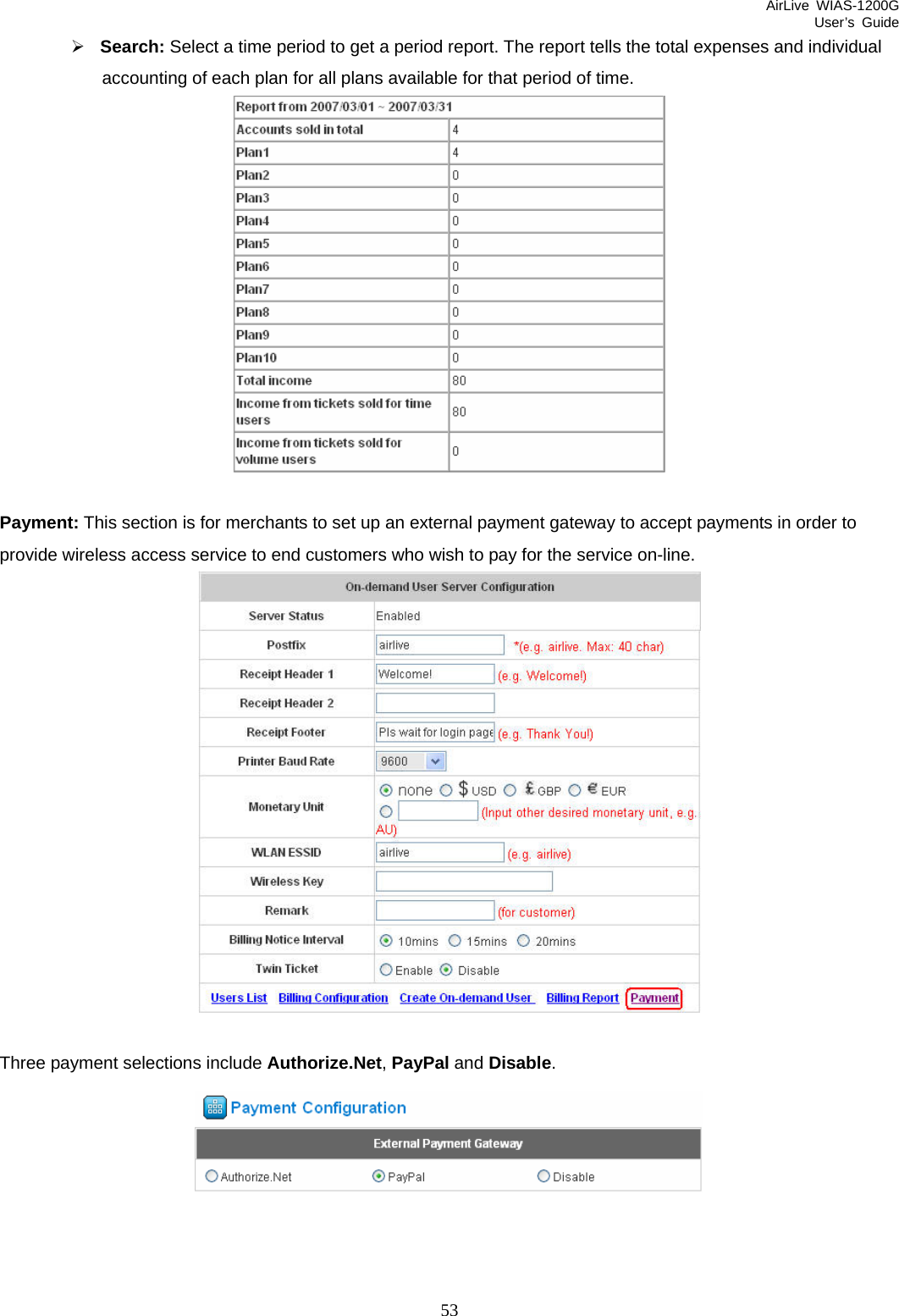 AirLive WIAS-1200G User’s Guide 53 ¾ Search: Select a time period to get a period report. The report tells the total expenses and individual accounting of each plan for all plans available for that period of time.   Payment: This section is for merchants to set up an external payment gateway to accept payments in order to provide wireless access service to end customers who wish to pay for the service on-line.   Three payment selections include Authorize.Net, PayPal and Disable.   