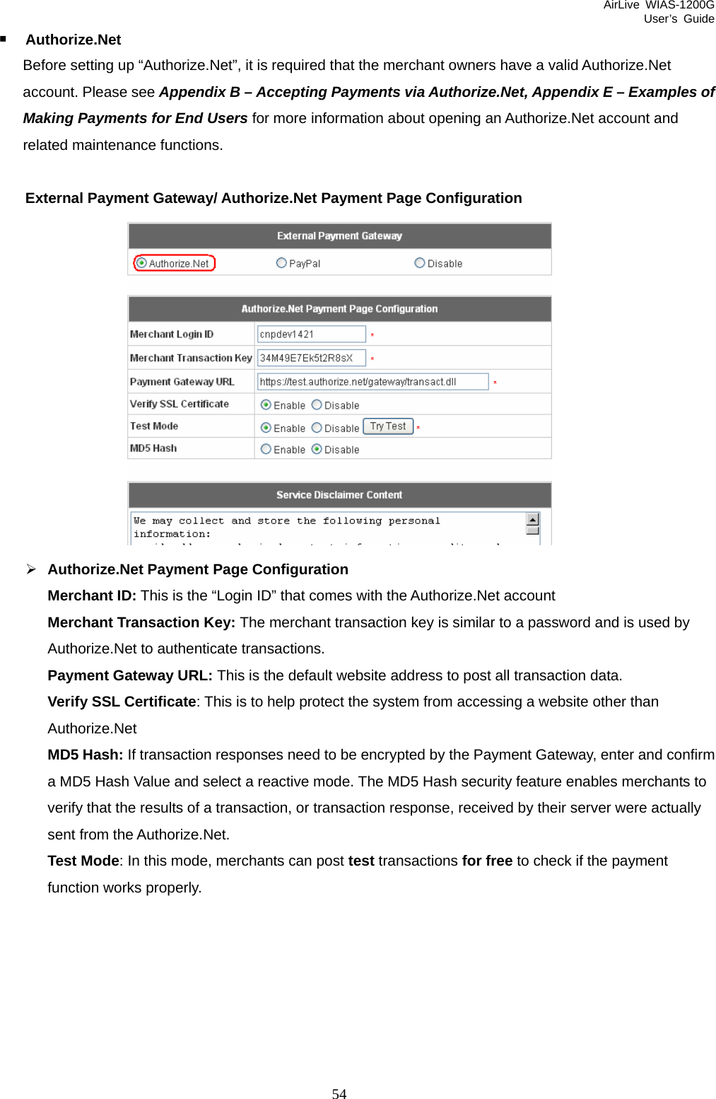 AirLive WIAS-1200G User’s Guide 54  Authorize.Net   Before setting up “Authorize.Net”, it is required that the merchant owners have a valid Authorize.Net account. Please see Appendix B – Accepting Payments via Authorize.Net, Appendix E – Examples of Making Payments for End Users for more information about opening an Authorize.Net account and related maintenance functions.  External Payment Gateway/ Authorize.Net Payment Page Configuration  ¾ Authorize.Net Payment Page Configuration Merchant ID: This is the “Login ID” that comes with the Authorize.Net account Merchant Transaction Key: The merchant transaction key is similar to a password and is used by Authorize.Net to authenticate transactions. Payment Gateway URL: This is the default website address to post all transaction data. Verify SSL Certificate: This is to help protect the system from accessing a website other than Authorize.Net MD5 Hash: If transaction responses need to be encrypted by the Payment Gateway, enter and confirm a MD5 Hash Value and select a reactive mode. The MD5 Hash security feature enables merchants to verify that the results of a transaction, or transaction response, received by their server were actually sent from the Authorize.Net. Test Mode: In this mode, merchants can post test transactions for free to check if the payment function works properly.  