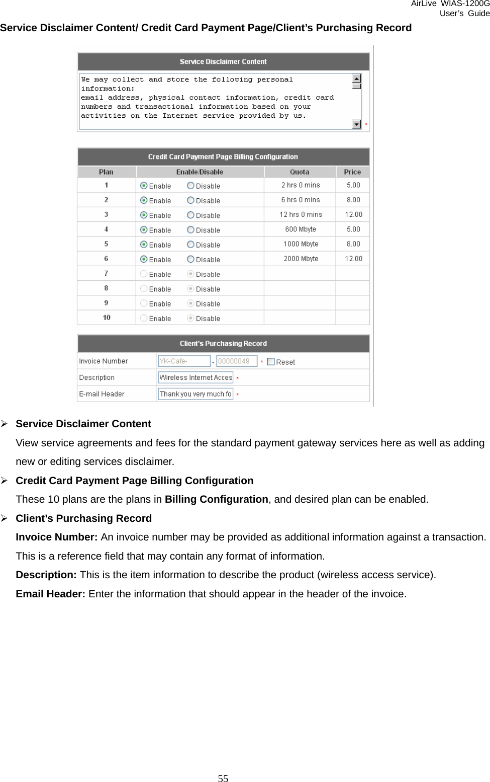 AirLive WIAS-1200G User’s Guide 55 Service Disclaimer Content/ Credit Card Payment Page/Client’s Purchasing Record  ¾ Service Disclaimer Content View service agreements and fees for the standard payment gateway services here as well as adding new or editing services disclaimer. ¾ Credit Card Payment Page Billing Configuration These 10 plans are the plans in Billing Configuration, and desired plan can be enabled. ¾ Client’s Purchasing Record Invoice Number: An invoice number may be provided as additional information against a transaction. This is a reference field that may contain any format of information. Description: This is the item information to describe the product (wireless access service). Email Header: Enter the information that should appear in the header of the invoice. 