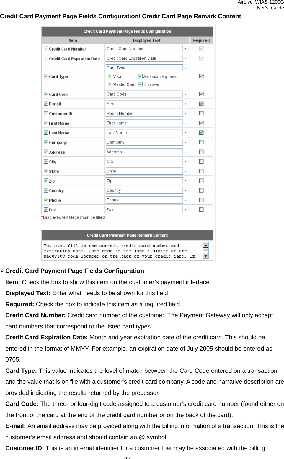 AirLive WIAS-1200G User’s Guide 56 Credit Card Payment Page Fields Configuration/ Credit Card Page Remark Content  ¾ Credit Card Payment Page Fields Configuration Item: Check the box to show this item on the customer’s payment interface. Displayed Text: Enter what needs to be shown for this field. Required: Check the box to indicate this item as a required field. Credit Card Number: Credit card number of the customer. The Payment Gateway will only accept card numbers that correspond to the listed card types. Credit Card Expiration Date: Month and year expiration date of the credit card. This should be entered in the format of MMYY. For example, an expiration date of July 2005 should be entered as 0705. Card Type: This value indicates the level of match between the Card Code entered on a transaction and the value that is on file with a customer’s credit card company. A code and narrative description are provided indicating the results returned by the processor. Card Code: The three- or four-digit code assigned to a customer’s credit card number (found either on the front of the card at the end of the credit card number or on the back of the card). E-mail: An email address may be provided along with the billing information of a transaction. This is the customer’s email address and should contain an @ symbol. Customer ID: This is an internal identifier for a customer that may be associated with the billing 
