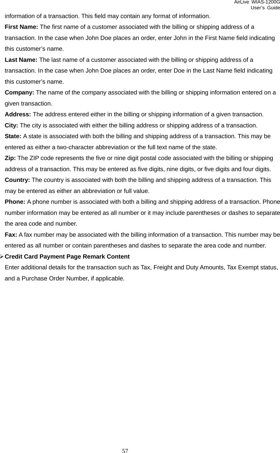 AirLive WIAS-1200G User’s Guide 57 information of a transaction. This field may contain any format of information. First Name: The first name of a customer associated with the billing or shipping address of a transaction. In the case when John Doe places an order, enter John in the First Name field indicating this customer’s name. Last Name: The last name of a customer associated with the billing or shipping address of a transaction. In the case when John Doe places an order, enter Doe in the Last Name field indicating this customer’s name. Company: The name of the company associated with the billing or shipping information entered on a given transaction. Address: The address entered either in the billing or shipping information of a given transaction. City: The city is associated with either the billing address or shipping address of a transaction. State: A state is associated with both the billing and shipping address of a transaction. This may be entered as either a two-character abbreviation or the full text name of the state. Zip: The ZIP code represents the five or nine digit postal code associated with the billing or shipping address of a transaction. This may be entered as five digits, nine digits, or five digits and four digits. Country: The country is associated with both the billing and shipping address of a transaction. This may be entered as either an abbreviation or full value. Phone: A phone number is associated with both a billing and shipping address of a transaction. Phone number information may be entered as all number or it may include parentheses or dashes to separate the area code and number. Fax: A fax number may be associated with the billing information of a transaction. This number may be entered as all number or contain parentheses and dashes to separate the area code and number. ¾ Credit Card Payment Page Remark Content Enter additional details for the transaction such as Tax, Freight and Duty Amounts, Tax Exempt status, and a Purchase Order Number, if applicable.    