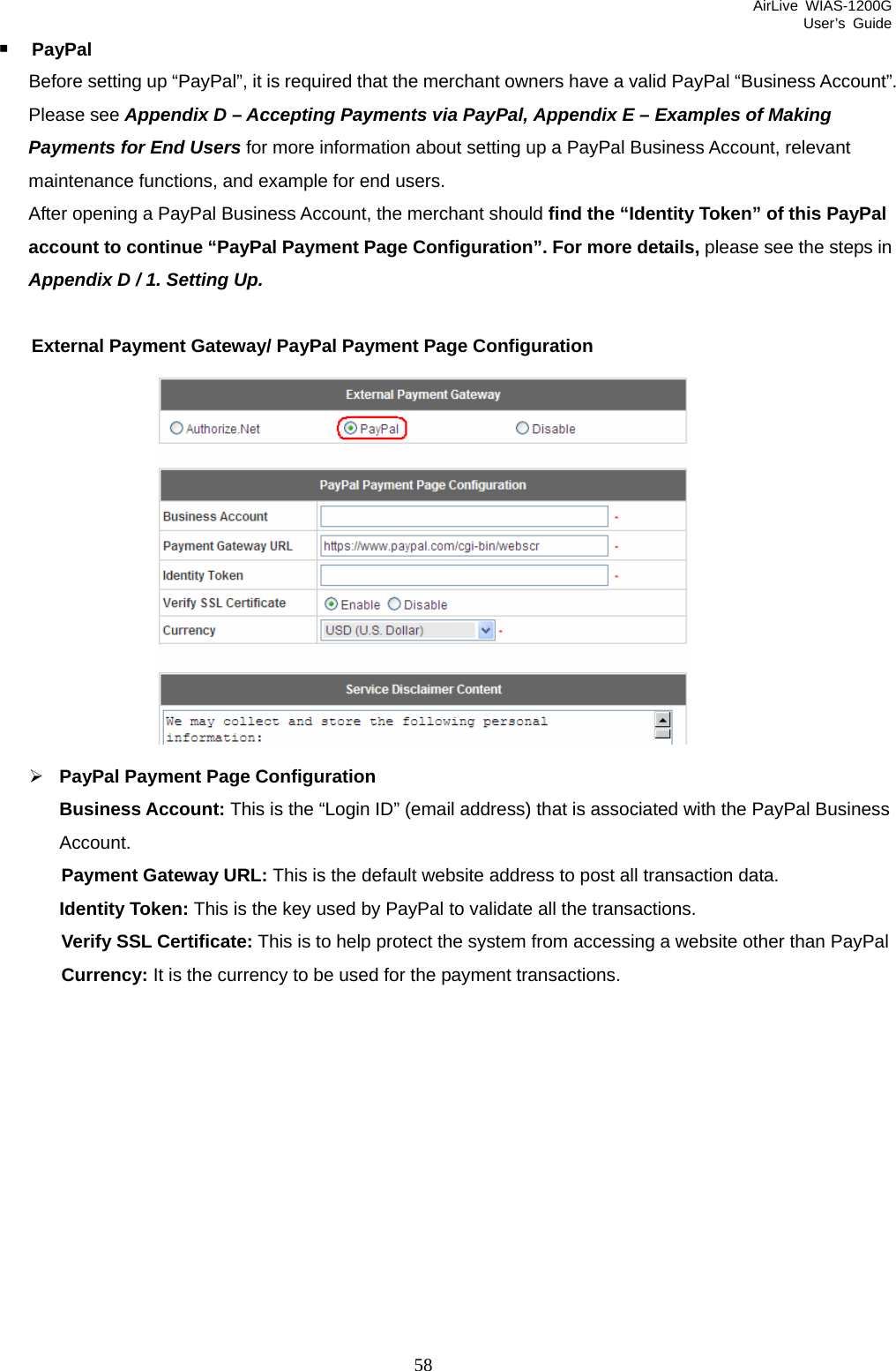 AirLive WIAS-1200G User’s Guide 58  PayPal Before setting up “PayPal”, it is required that the merchant owners have a valid PayPal “Business Account”. Please see Appendix D – Accepting Payments via PayPal, Appendix E – Examples of Making Payments for End Users for more information about setting up a PayPal Business Account, relevant maintenance functions, and example for end users. After opening a PayPal Business Account, the merchant should find the “Identity Token” of this PayPal account to continue “PayPal Payment Page Configuration”. For more details, please see the steps in Appendix D / 1. Setting Up.  External Payment Gateway/ PayPal Payment Page Configuration  ¾ PayPal Payment Page Configuration Business Account: This is the “Login ID” (email address) that is associated with the PayPal Business Account. Payment Gateway URL: This is the default website address to post all transaction data. Identity Token: This is the key used by PayPal to validate all the transactions. Verify SSL Certificate: This is to help protect the system from accessing a website other than PayPal Currency: It is the currency to be used for the payment transactions.  