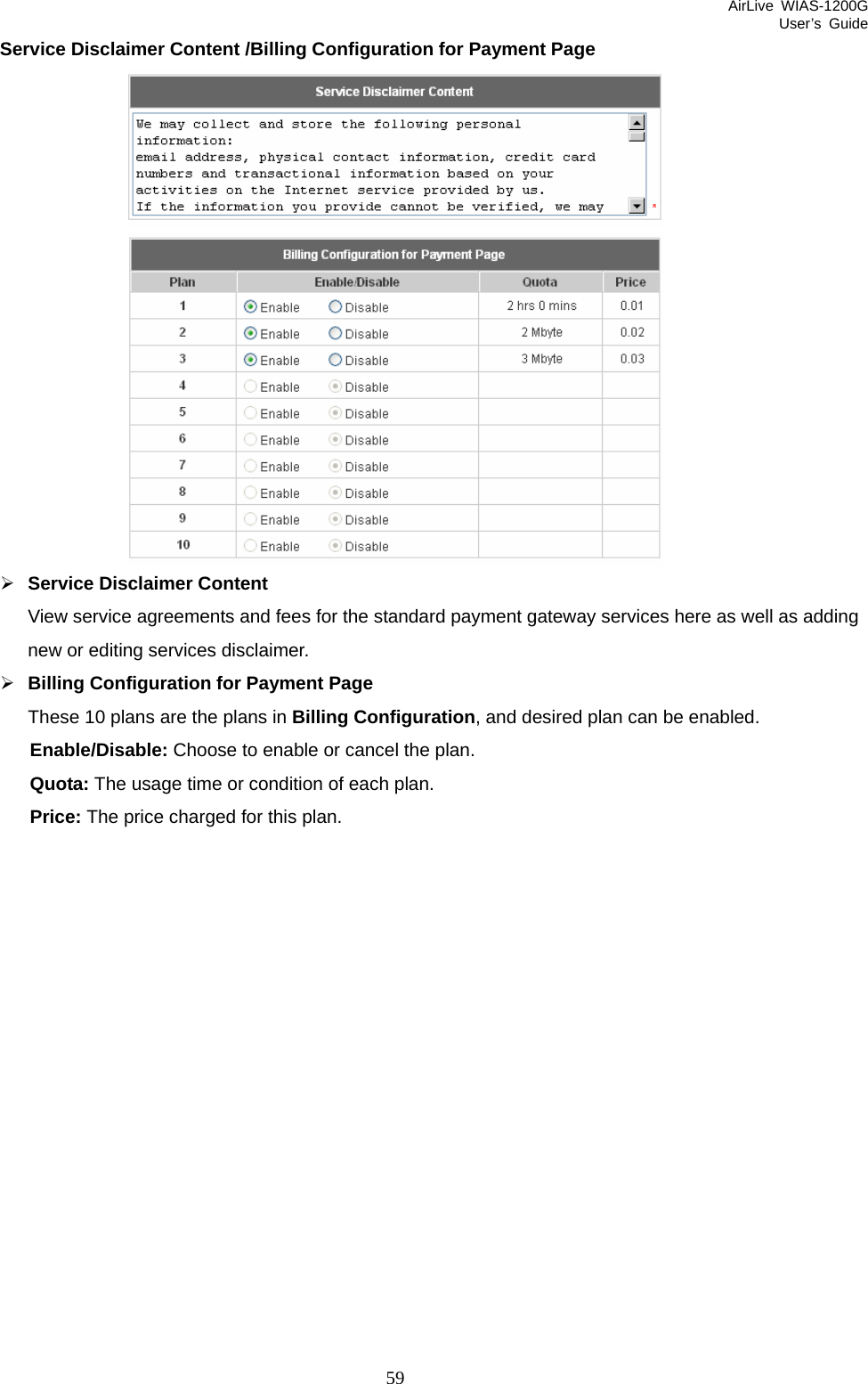 AirLive WIAS-1200G User’s Guide 59 Service Disclaimer Content /Billing Configuration for Payment Page   ¾ Service Disclaimer Content View service agreements and fees for the standard payment gateway services here as well as adding new or editing services disclaimer. ¾ Billing Configuration for Payment Page These 10 plans are the plans in Billing Configuration, and desired plan can be enabled. Enable/Disable: Choose to enable or cancel the plan. Quota: The usage time or condition of each plan. Price: The price charged for this plan. 