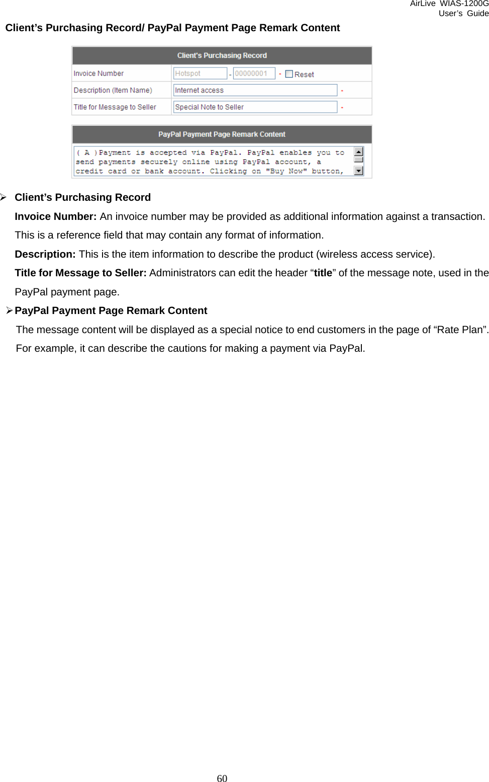 AirLive WIAS-1200G User’s Guide 60 Client’s Purchasing Record/ PayPal Payment Page Remark Content  ¾ Client’s Purchasing Record Invoice Number: An invoice number may be provided as additional information against a transaction. This is a reference field that may contain any format of information.   Description: This is the item information to describe the product (wireless access service). Title for Message to Seller: Administrators can edit the header “title” of the message note, used in the PayPal payment page. ¾ PayPal Payment Page Remark Content The message content will be displayed as a special notice to end customers in the page of “Rate Plan”. For example, it can describe the cautions for making a payment via PayPal.     