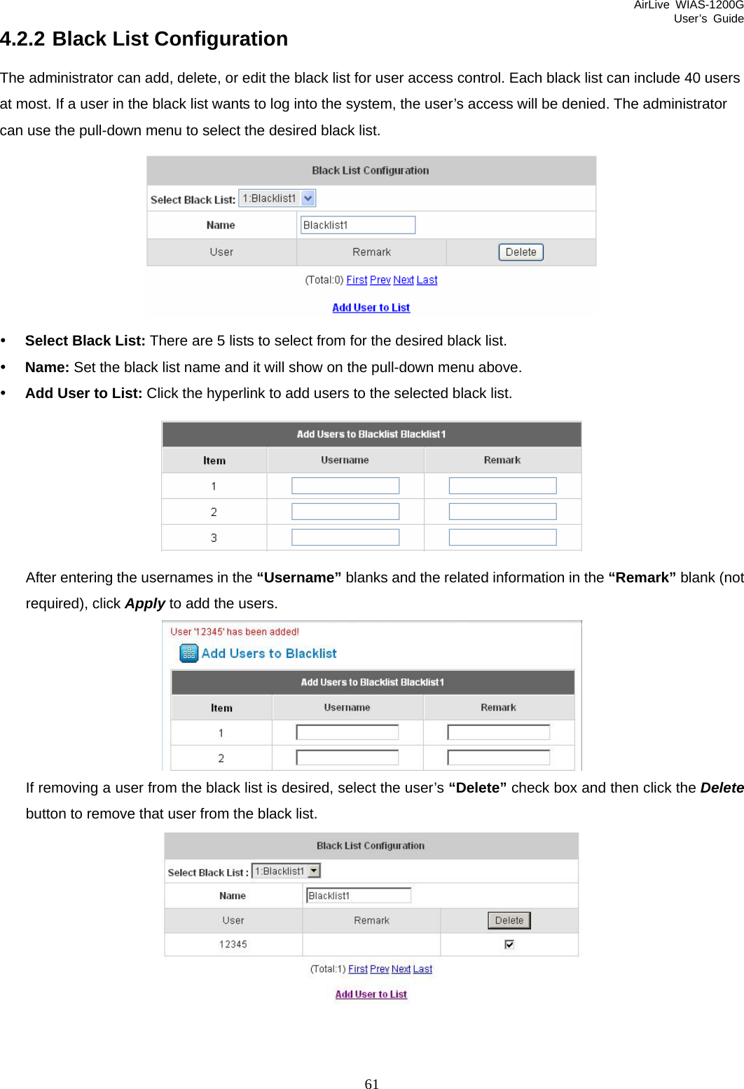 AirLive WIAS-1200G User’s Guide 61 4.2.2 Black List Configuration The administrator can add, delete, or edit the black list for user access control. Each black list can include 40 users at most. If a user in the black list wants to log into the system, the user’s access will be denied. The administrator can use the pull-down menu to select the desired black list.  y Select Black List: There are 5 lists to select from for the desired black list. y Name: Set the black list name and it will show on the pull-down menu above. y Add User to List: Click the hyperlink to add users to the selected black list.  After entering the usernames in the “Username” blanks and the related information in the “Remark” blank (not required), click Apply to add the users.    If removing a user from the black list is desired, select the user’s “Delete” check box and then click the Delete button to remove that user from the black list.  