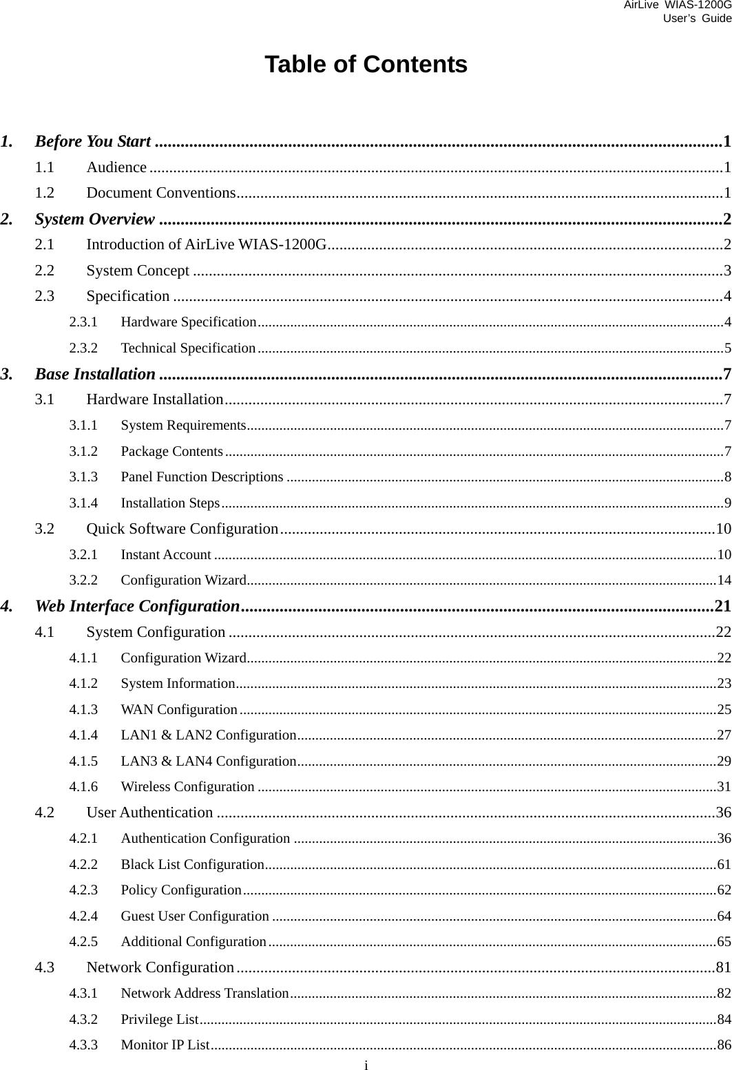 AirLive WIAS-1200G User’s Guide i Table of Contents  1. Before You Start ....................................................................................................................................1 1.1 Audience.................................................................................................................................................1 1.2 Document Conventions...........................................................................................................................1 2. System Overview ...................................................................................................................................2 2.1 Introduction of AirLive WIAS-1200G....................................................................................................2 2.2 System Concept ......................................................................................................................................3 2.3 Specification ...........................................................................................................................................4 2.3.1 Hardware Specification.................................................................................................................................4 2.3.2 Technical Specification.................................................................................................................................5 3. Base Installation ...................................................................................................................................7 3.1 Hardware Installation..............................................................................................................................7 3.1.1 System Requirements....................................................................................................................................7 3.1.2 Package Contents..........................................................................................................................................7 3.1.3 Panel Function Descriptions .........................................................................................................................8 3.1.4 Installation Steps...........................................................................................................................................9 3.2 Quick Software Configuration..............................................................................................................10 3.2.1 Instant Account ...........................................................................................................................................10 3.2.2 Configuration Wizard..................................................................................................................................14 4. Web Interface Configuration..............................................................................................................21 4.1 System Configuration ...........................................................................................................................22 4.1.1 Configuration Wizard..................................................................................................................................22 4.1.2 System Information.....................................................................................................................................23 4.1.3 WAN Configuration....................................................................................................................................25 4.1.4 LAN1 &amp; LAN2 Configuration....................................................................................................................27 4.1.5 LAN3 &amp; LAN4 Configuration....................................................................................................................29 4.1.6 Wireless Configuration ...............................................................................................................................31 4.2 User Authentication ..............................................................................................................................36 4.2.1 Authentication Configuration .....................................................................................................................36 4.2.2 Black List Configuration.............................................................................................................................61 4.2.3 Policy Configuration...................................................................................................................................62 4.2.4 Guest User Configuration ...........................................................................................................................64 4.2.5 Additional Configuration............................................................................................................................65 4.3 Network Configuration.........................................................................................................................81 4.3.1 Network Address Translation......................................................................................................................82 4.3.2 Privilege List...............................................................................................................................................84 4.3.3 Monitor IP List............................................................................................................................................86 