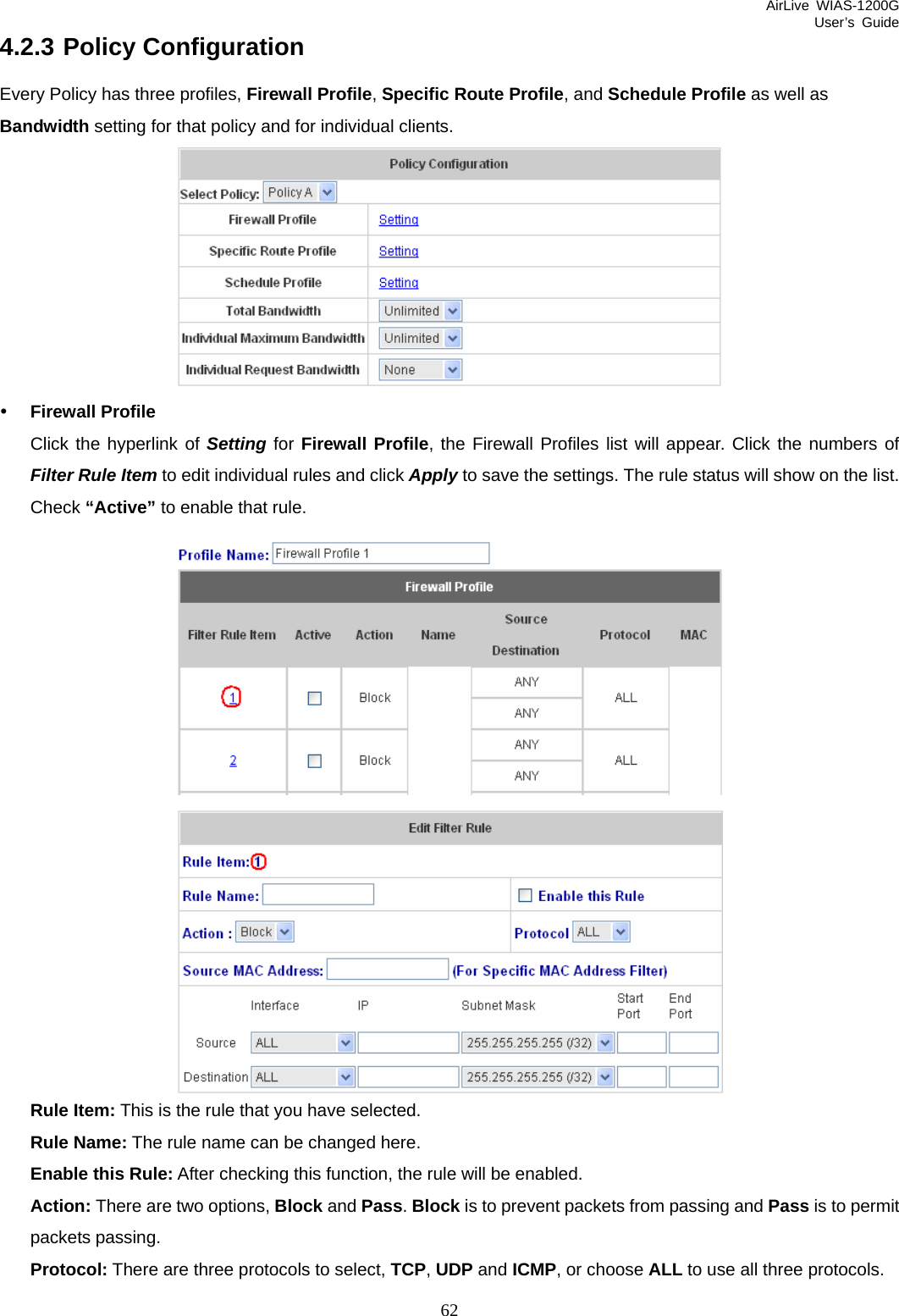 AirLive WIAS-1200G User’s Guide 62 4.2.3 Policy Configuration Every Policy has three profiles, Firewall Profile, Specific Route Profile, and Schedule Profile as well as Bandwidth setting for that policy and for individual clients.  y Firewall Profile Click the hyperlink of Setting for Firewall Profile, the Firewall Profiles list will appear. Click the numbers of Filter Rule Item to edit individual rules and click Apply to save the settings. The rule status will show on the list. Check “Active” to enable that rule.   Rule Item: This is the rule that you have selected. Rule Name: The rule name can be changed here. Enable this Rule: After checking this function, the rule will be enabled. Action: There are two options, Block and Pass. Block is to prevent packets from passing and Pass is to permit packets passing. Protocol: There are three protocols to select, TCP, UDP and ICMP, or choose ALL to use all three protocols. 