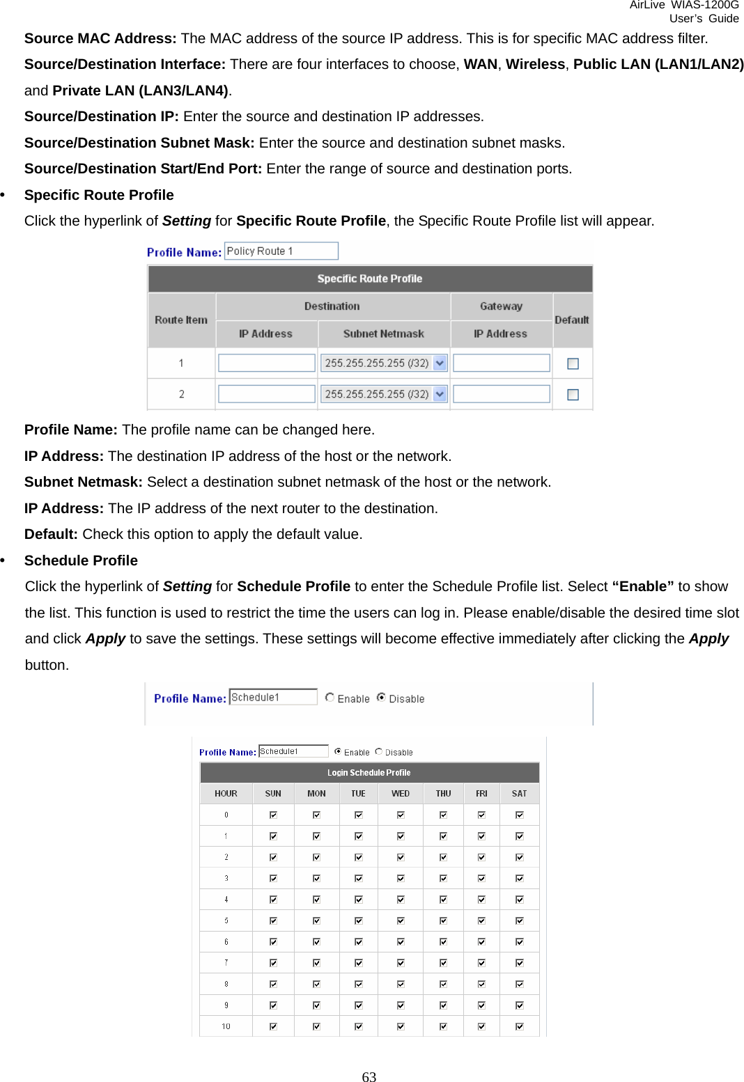 AirLive WIAS-1200G User’s Guide 63 Source MAC Address: The MAC address of the source IP address. This is for specific MAC address filter. Source/Destination Interface: There are four interfaces to choose, WAN, Wireless, Public LAN (LAN1/LAN2) and Private LAN (LAN3/LAN4). Source/Destination IP: Enter the source and destination IP addresses. Source/Destination Subnet Mask: Enter the source and destination subnet masks. Source/Destination Start/End Port: Enter the range of source and destination ports. y Specific Route Profile   Click the hyperlink of Setting for Specific Route Profile, the Specific Route Profile list will appear.  Profile Name: The profile name can be changed here. IP Address: The destination IP address of the host or the network. Subnet Netmask: Select a destination subnet netmask of the host or the network. IP Address: The IP address of the next router to the destination. Default: Check this option to apply the default value. y Schedule Profile Click the hyperlink of Setting for Schedule Profile to enter the Schedule Profile list. Select “Enable” to show the list. This function is used to restrict the time the users can log in. Please enable/disable the desired time slot and click Apply to save the settings. These settings will become effective immediately after clicking the Apply button.    