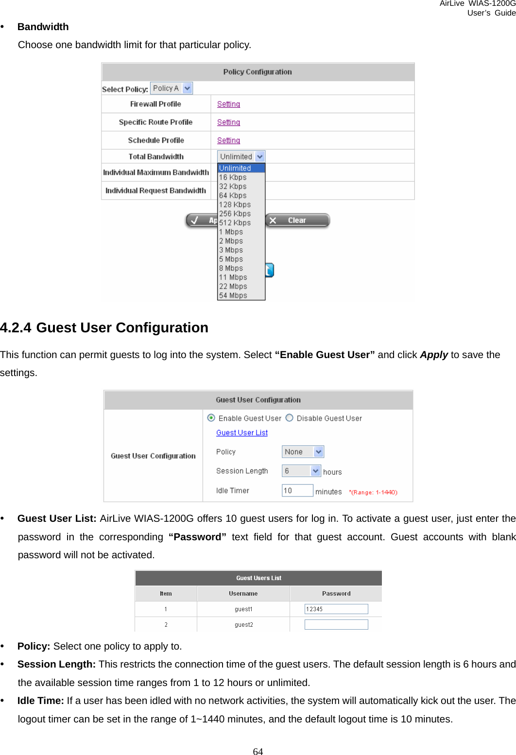 AirLive WIAS-1200G User’s Guide 64 y Bandwidth Choose one bandwidth limit for that particular policy.  4.2.4 Guest User Configuration This function can permit guests to log into the system. Select “Enable Guest User” and click Apply to save the settings.  y Guest User List: AirLive WIAS-1200G offers 10 guest users for log in. To activate a guest user, just enter the password in the corresponding “Password” text field for that guest account. Guest accounts with blank password will not be activated.  y Policy: Select one policy to apply to. y Session Length: This restricts the connection time of the guest users. The default session length is 6 hours and the available session time ranges from 1 to 12 hours or unlimited. y Idle Time: If a user has been idled with no network activities, the system will automatically kick out the user. The logout timer can be set in the range of 1~1440 minutes, and the default logout time is 10 minutes.  