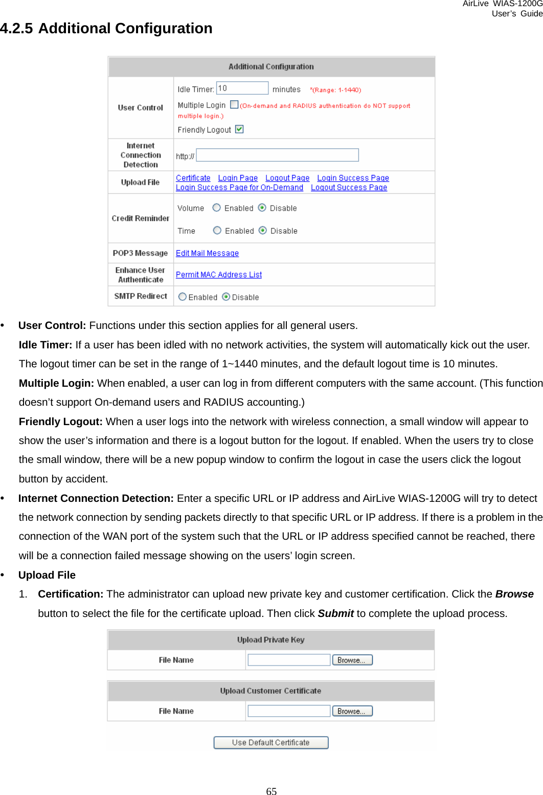 AirLive WIAS-1200G User’s Guide 65 4.2.5 Additional Configuration  y User Control: Functions under this section applies for all general users. Idle Timer: If a user has been idled with no network activities, the system will automatically kick out the user. The logout timer can be set in the range of 1~1440 minutes, and the default logout time is 10 minutes. Multiple Login: When enabled, a user can log in from different computers with the same account. (This function doesn’t support On-demand users and RADIUS accounting.) Friendly Logout: When a user logs into the network with wireless connection, a small window will appear to show the user’s information and there is a logout button for the logout. If enabled. When the users try to close the small window, there will be a new popup window to confirm the logout in case the users click the logout button by accident. y Internet Connection Detection: Enter a specific URL or IP address and AirLive WIAS-1200G will try to detect the network connection by sending packets directly to that specific URL or IP address. If there is a problem in the connection of the WAN port of the system such that the URL or IP address specified cannot be reached, there will be a connection failed message showing on the users’ login screen. y Upload File 1.  Certification: The administrator can upload new private key and customer certification. Click the Browse button to select the file for the certificate upload. Then click Submit to complete the upload process.   