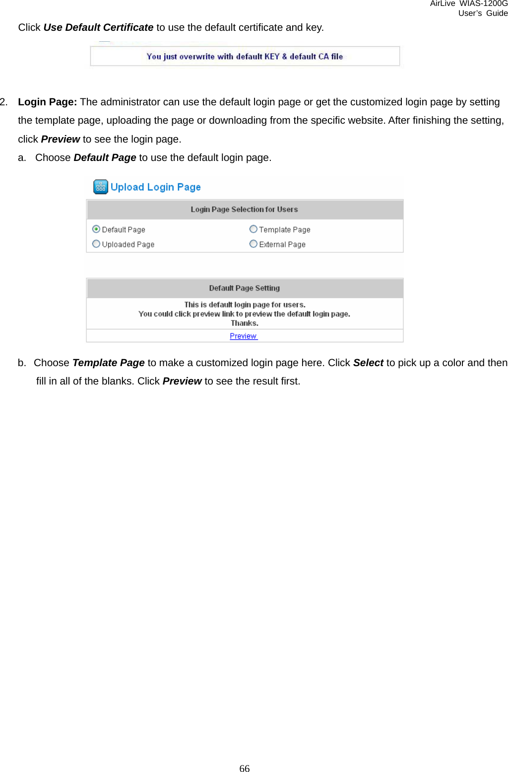 AirLive WIAS-1200G User’s Guide 66 Click Use Default Certificate to use the default certificate and key.   2.  Login Page: The administrator can use the default login page or get the customized login page by setting the template page, uploading the page or downloading from the specific website. After finishing the setting, click Preview to see the login page.   a. Choose Default Page to use the default login page.  b. Choose Template Page to make a customized login page here. Click Select to pick up a color and then fill in all of the blanks. Click Preview to see the result first. 