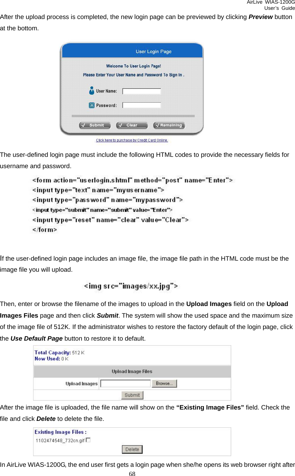 AirLive WIAS-1200G User’s Guide 68 After the upload process is completed, the new login page can be previewed by clicking Preview button at the bottom.    The user-defined login page must include the following HTML codes to provide the necessary fields for username and password.    If the user-defined login page includes an image file, the image file path in the HTML code must be the image file you will upload.    Then, enter or browse the filename of the images to upload in the Upload Images field on the Upload Images Files page and then click Submit. The system will show the used space and the maximum size of the image file of 512K. If the administrator wishes to restore the factory default of the login page, click the Use Default Page button to restore it to default.  After the image file is uploaded, the file name will show on the “Existing Image Files” field. Check the file and click Delete to delete the file.  In AirLive WIAS-1200G, the end user first gets a login page when she/he opens its web browser right after 