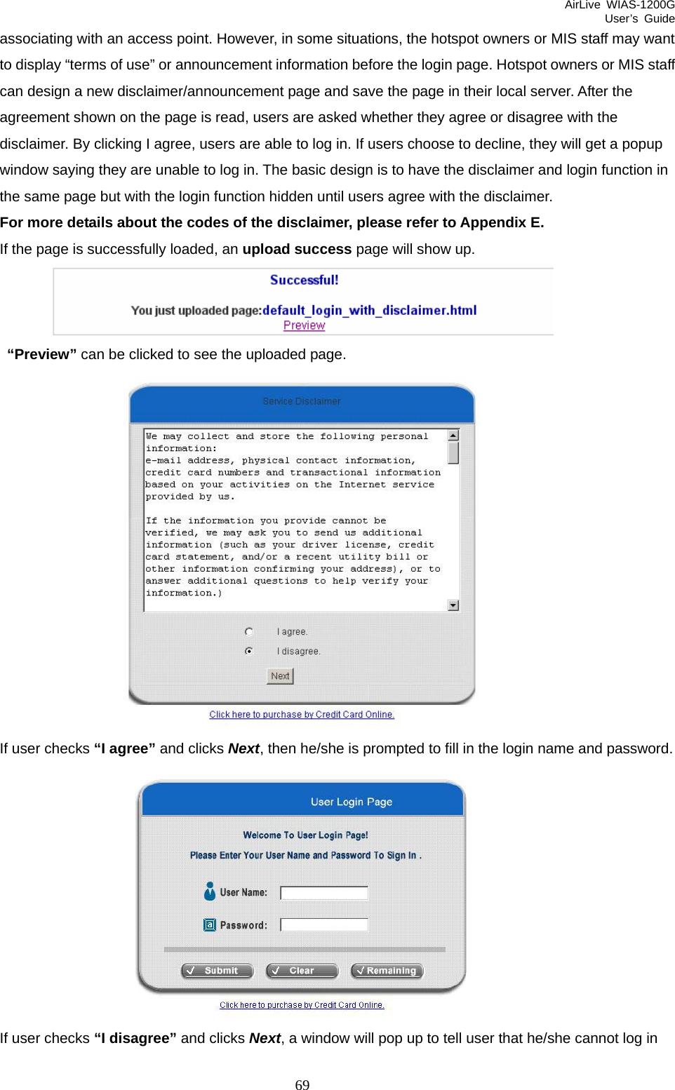 AirLive WIAS-1200G User’s Guide 69 associating with an access point. However, in some situations, the hotspot owners or MIS staff may want to display “terms of use” or announcement information before the login page. Hotspot owners or MIS staff can design a new disclaimer/announcement page and save the page in their local server. After the agreement shown on the page is read, users are asked whether they agree or disagree with the disclaimer. By clicking I agree, users are able to log in. If users choose to decline, they will get a popup window saying they are unable to log in. The basic design is to have the disclaimer and login function in the same page but with the login function hidden until users agree with the disclaimer.   For more details about the codes of the disclaimer, please refer to Appendix E.   If the page is successfully loaded, an upload success page will show up.   “Preview” can be clicked to see the uploaded page.  If user checks “I agree” and clicks Next, then he/she is prompted to fill in the login name and password.  If user checks “I disagree” and clicks Next, a window will pop up to tell user that he/she cannot log in 