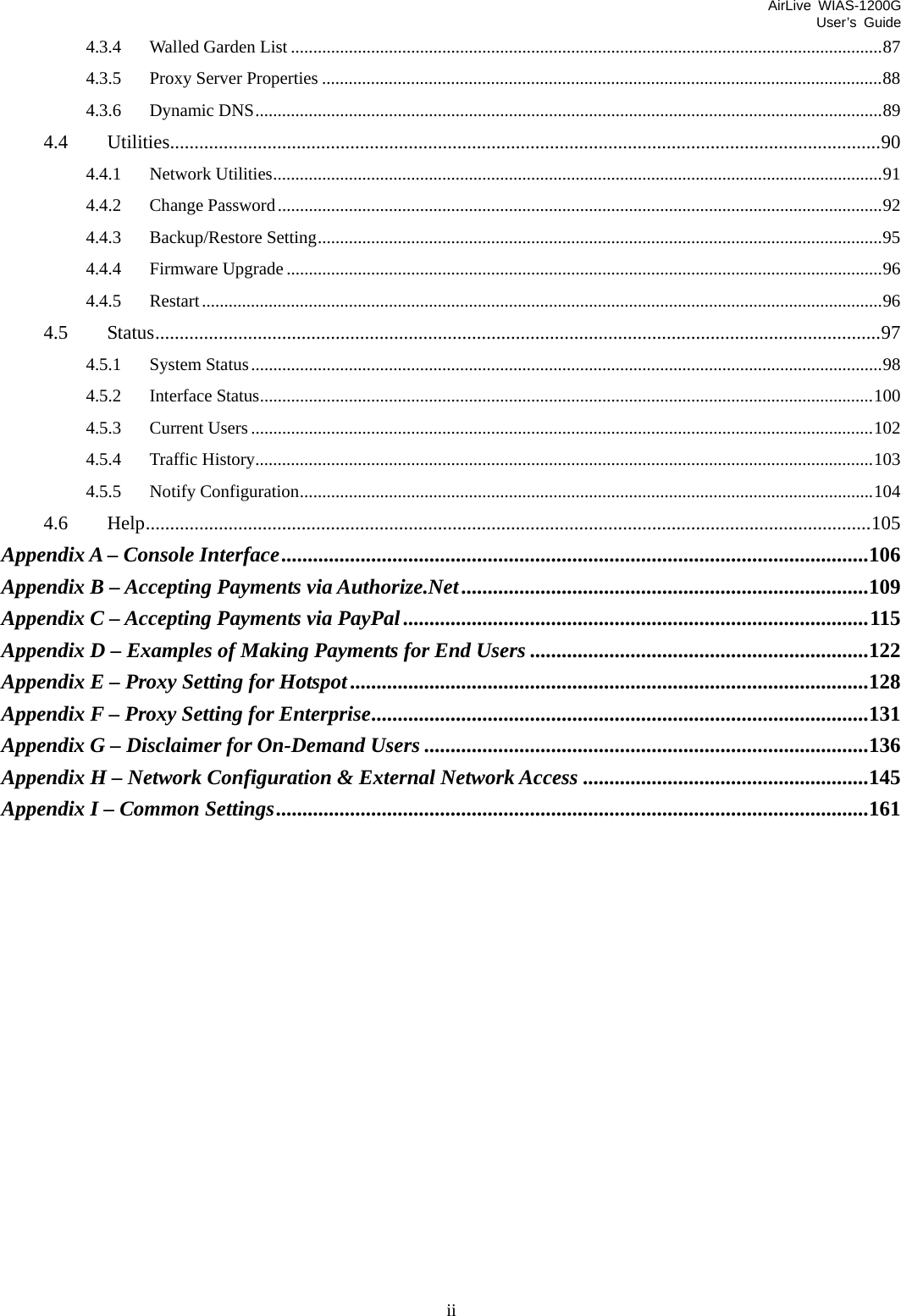 AirLive WIAS-1200G User’s Guide ii 4.3.4 Walled Garden List .....................................................................................................................................87 4.3.5 Proxy Server Properties ..............................................................................................................................88 4.3.6 Dynamic DNS.............................................................................................................................................89 4.4 Utilities..................................................................................................................................................90 4.4.1 Network Utilities.........................................................................................................................................91 4.4.2 Change Password........................................................................................................................................92 4.4.3 Backup/Restore Setting...............................................................................................................................95 4.4.4 Firmware Upgrade ......................................................................................................................................96 4.4.5 Restart.........................................................................................................................................................96 4.5 Status.....................................................................................................................................................97 4.5.1 System Status..............................................................................................................................................98 4.5.2 Interface Status..........................................................................................................................................100 4.5.3 Current Users............................................................................................................................................102 4.5.4 Traffic History...........................................................................................................................................103 4.5.5 Notify Configuration.................................................................................................................................104 4.6 Help.....................................................................................................................................................105 Appendix A – Console Interface...............................................................................................................106 Appendix B – Accepting Payments via Authorize.Net.............................................................................109 Appendix C – Accepting Payments via PayPal........................................................................................115 Appendix D – Examples of Making Payments for End Users ................................................................122 Appendix E – Proxy Setting for Hotspot..................................................................................................128 Appendix F – Proxy Setting for Enterprise..............................................................................................131 Appendix G – Disclaimer for On-Demand Users ....................................................................................136 Appendix H – Network Configuration &amp; External Network Access ......................................................145 Appendix I – Common Settings................................................................................................................161 