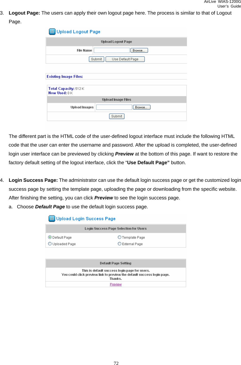 AirLive WIAS-1200G User’s Guide 72 3.  Logout Page: The users can apply their own logout page here. The process is similar to that of Logout Page.    The different part is the HTML code of the user-defined logout interface must include the following HTML code that the user can enter the username and password. After the upload is completed, the user-defined login user interface can be previewed by clicking Preview at the bottom of this page. If want to restore the factory default setting of the logout interface, click the “Use Default Page” button.  4.  Login Success Page: The administrator can use the default login success page or get the customized login success page by setting the template page, uploading the page or downloading from the specific website. After finishing the setting, you can click Preview to see the login success page.   a. Choose Default Page to use the default login success page.   