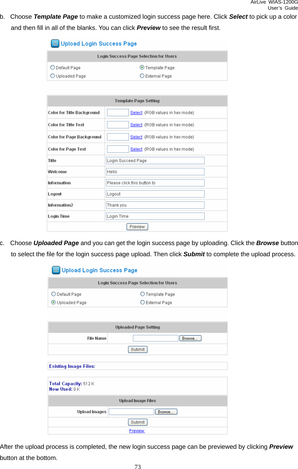 AirLive WIAS-1200G User’s Guide 73 b. Choose Template Page to make a customized login success page here. Click Select to pick up a color and then fill in all of the blanks. You can click Preview to see the result first.  c. Choose Uploaded Page and you can get the login success page by uploading. Click the Browse button to select the file for the login success page upload. Then click Submit to complete the upload process.  After the upload process is completed, the new login success page can be previewed by clicking Preview button at the bottom.   