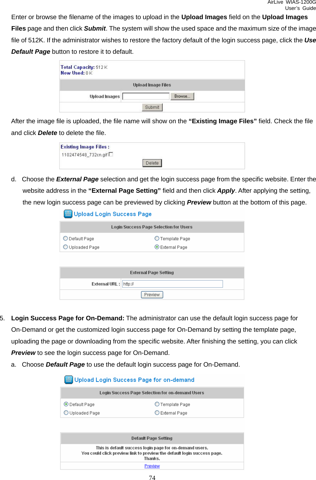 AirLive WIAS-1200G User’s Guide 74 Enter or browse the filename of the images to upload in the Upload Images field on the Upload Images Files page and then click Submit. The system will show the used space and the maximum size of the image file of 512K. If the administrator wishes to restore the factory default of the login success page, click the Use Default Page button to restore it to default.  After the image file is uploaded, the file name will show on the “Existing Image Files” field. Check the file and click Delete to delete the file.  d. Choose the External Page selection and get the login success page from the specific website. Enter the website address in the “External Page Setting” field and then click Apply. After applying the setting, the new login success page can be previewed by clicking Preview button at the bottom of this page.   5.  Login Success Page for On-Demand: The administrator can use the default login success page for On-Demand or get the customized login success page for On-Demand by setting the template page, uploading the page or downloading from the specific website. After finishing the setting, you can click Preview to see the login success page for On-Demand.   a. Choose Default Page to use the default login success page for On-Demand.  