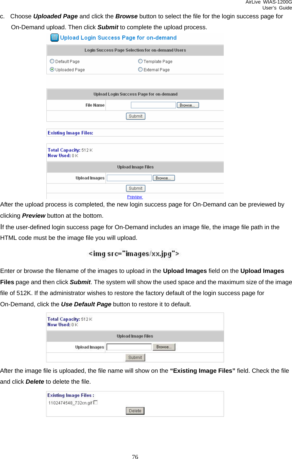 AirLive WIAS-1200G User’s Guide 76 c. Choose Uploaded Page and click the Browse button to select the file for the login success page for On-Demand upload. Then click Submit to complete the upload process.  After the upload process is completed, the new login success page for On-Demand can be previewed by clicking Preview button at the bottom.   If the user-defined login success page for On-Demand includes an image file, the image file path in the HTML code must be the image file you will upload.    Enter or browse the filename of the images to upload in the Upload Images field on the Upload Images Files page and then click Submit. The system will show the used space and the maximum size of the image file of 512K. If the administrator wishes to restore the factory default of the login success page for On-Demand, click the Use Default Page button to restore it to default.  After the image file is uploaded, the file name will show on the “Existing Image Files” field. Check the file and click Delete to delete the file.  