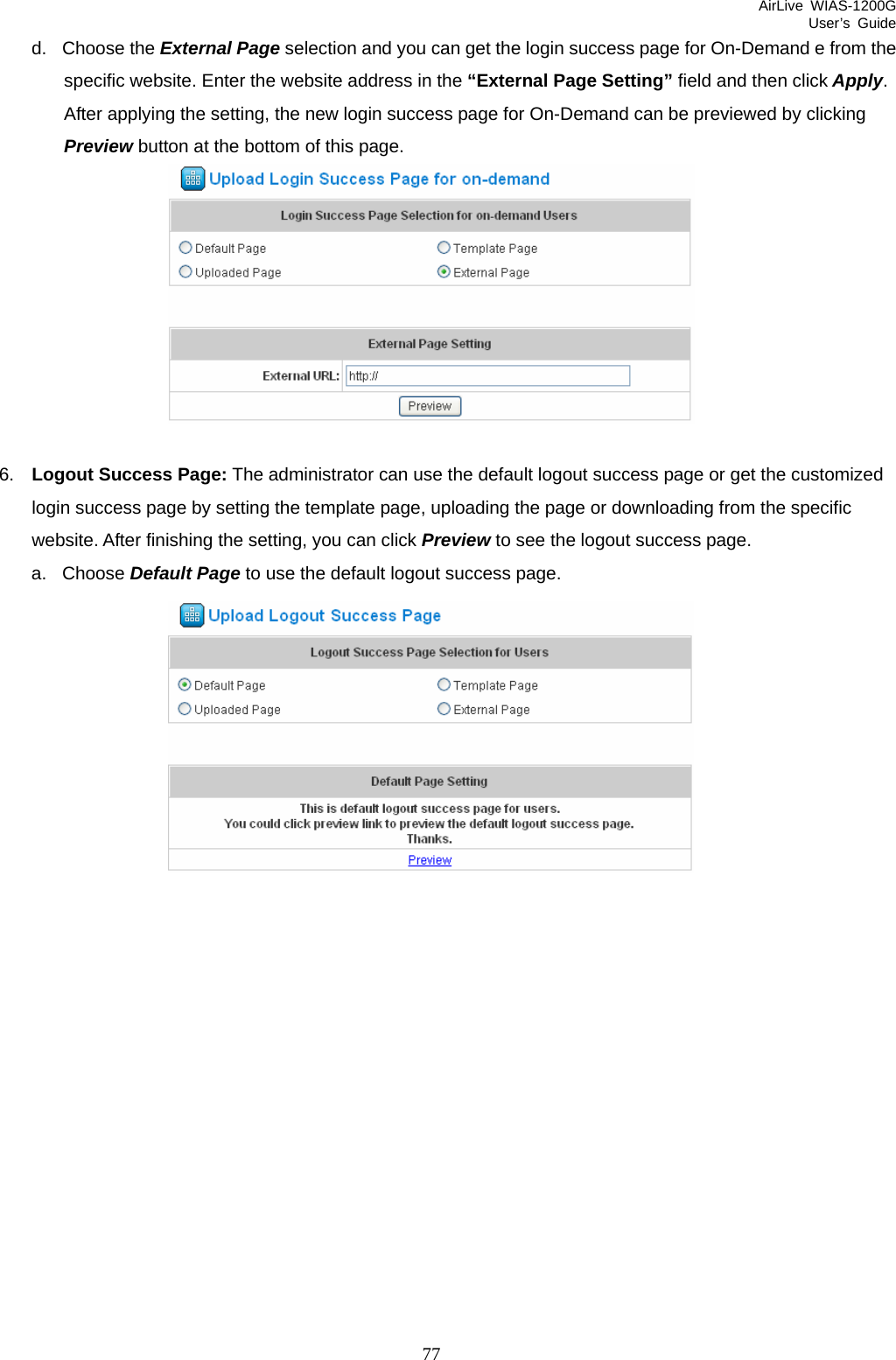 AirLive WIAS-1200G User’s Guide 77 d. Choose the External Page selection and you can get the login success page for On-Demand e from the specific website. Enter the website address in the “External Page Setting” field and then click Apply. After applying the setting, the new login success page for On-Demand can be previewed by clicking Preview button at the bottom of this page.   6.  Logout Success Page: The administrator can use the default logout success page or get the customized login success page by setting the template page, uploading the page or downloading from the specific website. After finishing the setting, you can click Preview to see the logout success page.   a. Choose Default Page to use the default logout success page.  