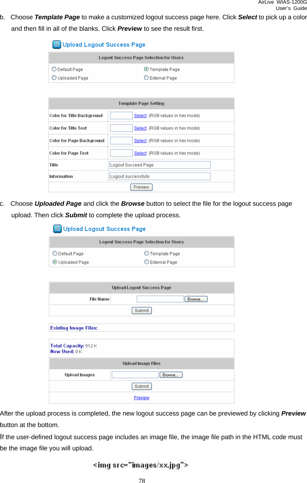 AirLive WIAS-1200G User’s Guide 78 b. Choose Template Page to make a customized logout success page here. Click Select to pick up a color and then fill in all of the blanks. Click Preview to see the result first.  c. Choose Uploaded Page and click the Browse button to select the file for the logout success page upload. Then click Submit to complete the upload process.  After the upload process is completed, the new logout success page can be previewed by clicking Preview button at the bottom.   If the user-defined logout success page includes an image file, the image file path in the HTML code must be the image file you will upload.    