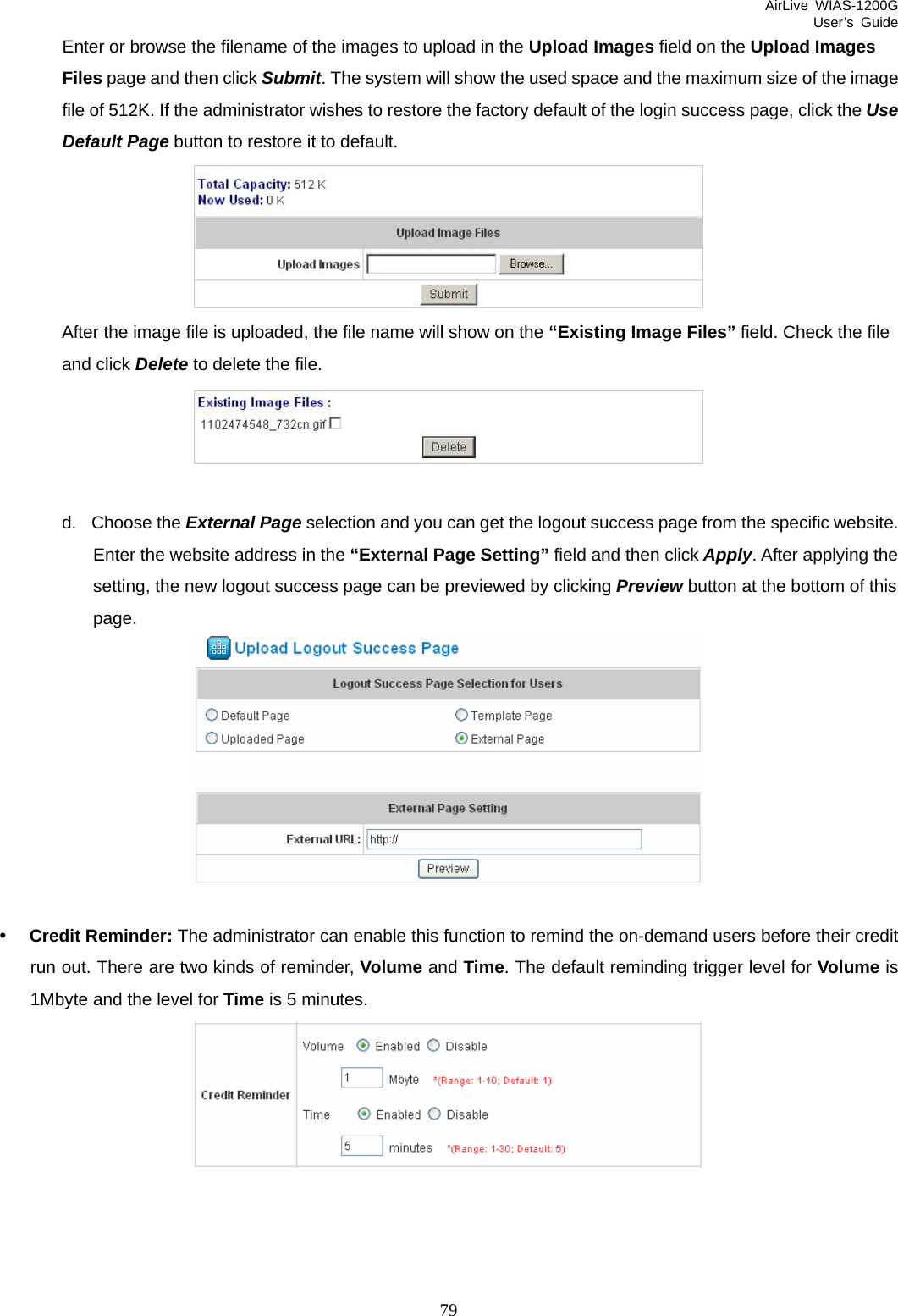 AirLive WIAS-1200G User’s Guide 79 Enter or browse the filename of the images to upload in the Upload Images field on the Upload Images Files page and then click Submit. The system will show the used space and the maximum size of the image file of 512K. If the administrator wishes to restore the factory default of the login success page, click the Use Default Page button to restore it to default.  After the image file is uploaded, the file name will show on the “Existing Image Files” field. Check the file and click Delete to delete the file.   d. Choose the External Page selection and you can get the logout success page from the specific website. Enter the website address in the “External Page Setting” field and then click Apply. After applying the setting, the new logout success page can be previewed by clicking Preview button at the bottom of this page.   y Credit Reminder: The administrator can enable this function to remind the on-demand users before their credit run out. There are two kinds of reminder, Volume and Time. The default reminding trigger level for Volume is 1Mbyte and the level for Time is 5 minutes.   