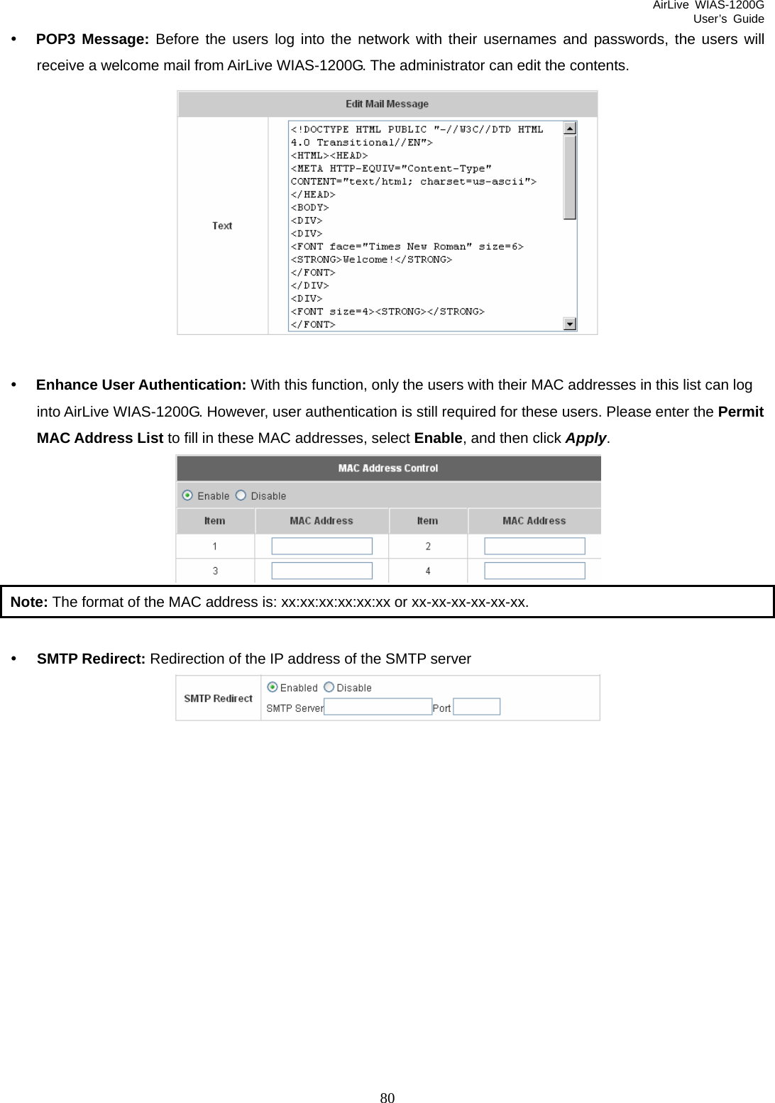AirLive WIAS-1200G User’s Guide 80 y POP3 Message: Before the users log into the network with their usernames and passwords, the users will receive a welcome mail from AirLive WIAS-1200G. The administrator can edit the contents.   y Enhance User Authentication: With this function, only the users with their MAC addresses in this list can log into AirLive WIAS-1200G. However, user authentication is still required for these users. Please enter the Permit MAC Address List to fill in these MAC addresses, select Enable, and then click Apply.  Note: The format of the MAC address is: xx:xx:xx:xx:xx:xx or xx-xx-xx-xx-xx-xx.  y SMTP Redirect: Redirection of the IP address of the SMTP server   