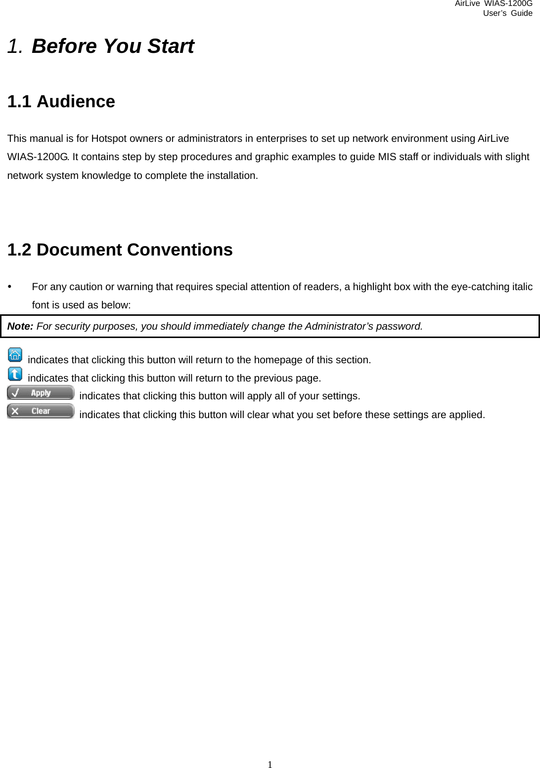 AirLive WIAS-1200G User’s Guide 1 1. Before You Start 1.1 Audience This manual is for Hotspot owners or administrators in enterprises to set up network environment using AirLive WIAS-1200G. It contains step by step procedures and graphic examples to guide MIS staff or individuals with slight network system knowledge to complete the installation.     1.2 Document Conventions y  For any caution or warning that requires special attention of readers, a highlight box with the eye-catching italic font is used as below: Note: For security purposes, you should immediately change the Administrator’s password.   indicates that clicking this button will return to the homepage of this section.   indicates that clicking this button will return to the previous page.   indicates that clicking this button will apply all of your settings.   indicates that clicking this button will clear what you set before these settings are applied.                 