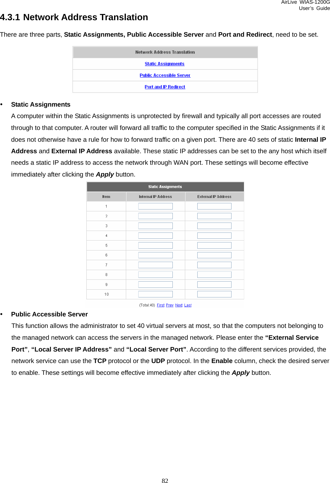 AirLive WIAS-1200G User’s Guide 82 4.3.1 Network Address Translation There are three parts, Static Assignments, Public Accessible Server and Port and Redirect, need to be set.  y Static Assignments A computer within the Static Assignments is unprotected by firewall and typically all port accesses are routed through to that computer. A router will forward all traffic to the computer specified in the Static Assignments if it does not otherwise have a rule for how to forward traffic on a given port. There are 40 sets of static Internal IP Address and External IP Address available. These static IP addresses can be set to the any host which itself needs a static IP address to access the network through WAN port. These settings will become effective immediately after clicking the Apply button.  y Public Accessible Server This function allows the administrator to set 40 virtual servers at most, so that the computers not belonging to the managed network can access the servers in the managed network. Please enter the “External Service Port”, “Local Server IP Address” and “Local Server Port”. According to the different services provided, the network service can use the TCP protocol or the UDP protocol. In the Enable column, check the desired server to enable. These settings will become effective immediately after clicking the Apply button. 