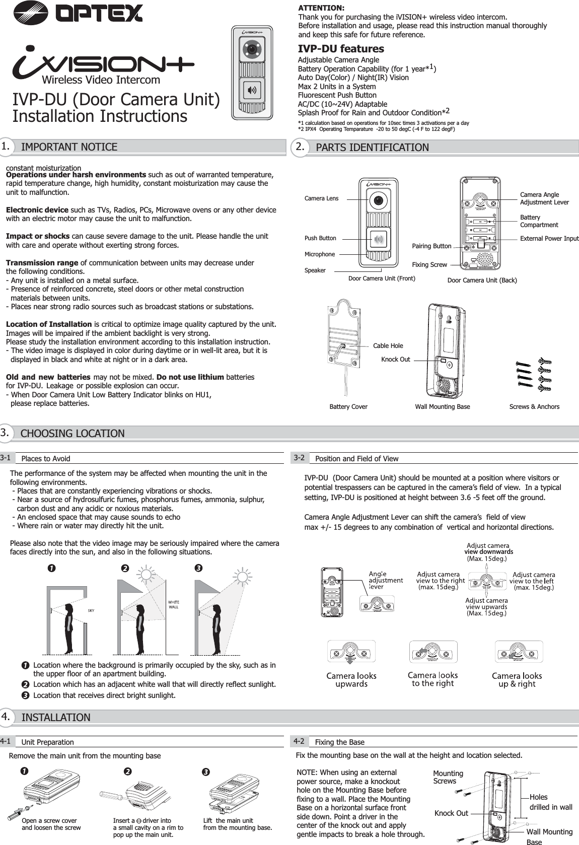 Wireless Video IntercomIVP-DU (Door Camera Unit)Installation InstructionsThe performance of the system may be affected when mounting the unit in the following environments. - Places that are constantly experiencing vibrations or shocks. - Near a source of hydrosulfuric fumes, phosphorus fumes, ammonia, sulphur,   carbon dust and any acidic or noxious materials. - An enclosed space that may cause sounds to echo  - Where rain or water may directly hit the unit.Please also note that the video image may be seriously impaired where the camerafaces directly into the sun, and also in the following situations.Location where the background is primarily occupied by the sky, such as inthe upper floor of an apartment building.Location which has an adjacent white wall that will directly reflect sunlight.Location that receives direct bright sunlight.IVP-DU featuresAdjustable Camera AngleBattery Operation Capability (for 1 year*1)Auto Day(Color) / Night(IR) VisionMax 2 Units in a SystemFluorescent Push ButtonAC/DC (10~24V) AdaptableSplash Proof for Rain and Outdoor Condition*2*1 calculation based on operations for 10sec times 3 activations per a day*2 IPX4  Operating Temparature  -20 to 50 degC (-4 F to 122 degF)IMPORTANT NOTICE1. PARTS IDENTIFICATION2.constant moisturizationOperations under harsh environments such as out of warranted temperature, rapid temperature change, high humidity, constant moisturization may cause theunit to malfunction.Electronic device such as TVs, Radios, PCs, Microwave ovens or any other devicewith an electric motor may cause the unit to malfunction.Impact or shocks can cause severe damage to the unit. Please handle the unitwith care and operate without exerting strong forces.Transmission range of communication between units may decrease underthe following conditions. - Any unit is installed on a metal surface.- Presence of reinforced concrete, steel doors or other metal construction  materials between units.- Places near strong radio sources such as broadcast stations or substations.Location of Installation is critical to optimize image quality captured by the unit.Images will be impaired if the ambient backlight is very strong. Please study the installation environment according to this installation instruction.- The video image is displayed in color during daytime or in well-lit area, but it is   displayed in black and white at night or in a dark area.Old and new batteries may not be mixed. Do not use lithium batteriesfor IVP-DU. Leakage or possible explosion can occur.- When Door Camera Unit Low Battery Indicator blinks on HU1,   please replace batteries. CHOOSING LOCATION3.Cable HoleScrews &amp; AnchorsWall Mounting BaseBattery Cover3-1 Places to Avoid3-2Position and Field of ViewIVP-DU  (Door Camera Unit) should be mounted at a position where visitors orpotential trespassers can be captured in the camera’s field of view.  In a typicalsetting, IVP-DU is positioned at height between 3.6 -5 feet off the ground.Camera Angle Adjustment Lever can shift the camera’s  field of view max +/- 15 degrees to any combination of  vertical and horizontal directions.   Knock OutRemove the main unit from the mounting baseOpen a screw coverand loosen the screwLift  the main unit from the mounting base.Fix the mounting base on the wall at the height and location selected.INSTALLATION4.4-1 Unit Preparation 4-2 Fixing the BasePush ButtonCamera LensMicrophoneSpeakerDoor Camera Unit (Front)Camera AngleAdjustment LeverBatteryCompartmentPairing ButtonExternal Power InputFixing ScrewDoor Camera Unit (Back)NOTE: When using an externalpower source, make a knockouthole on the Mounting Base beforefixing to a wall. Place the MountingBase on a horizontal surface frontside down. Point a driver in thecenter of the knock out and applygentle impacts to break a hole through.view downwardsWall MountingBaseHolesdrilled in wallMountingScrews10~24Insert a    driver intoa small cavity on a rim topop up the main unit.ATTENTION:Thank you for purchasing the iVISION+ wireless video intercom.Before installation and usage, please read this instruction manual thoroughlyand keep this safe for future reference.Knock Out