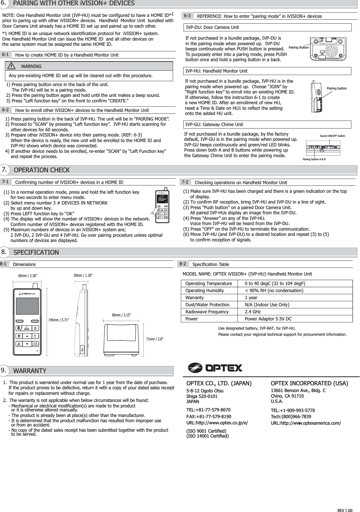 1.  This product is warranted under normal use for 1 year from the date of purchase.     If the product proves to be defective, return it with a copy of your dated sales receipt     for repairs or replacement without charge.2.  The warranty is not applicable when below circumstances will be found:    - Mechanical or electrical modification(s) are made to the product       or it is otherwise altered manually.    - The product is already been at place(s) other than the manufacturer.    - It is determined that the product malfunction has resulted from improper use      or from an accident.    - No copy of the dated sales receipt has been submitted together with the product      to be served.WARRANTY9.SPECIFICATION8.OPERATION CHECK7.PAIRING WITH OTHER iVISION+ DEVICES6.MODEL NAME: OPTEX iVISION+ (IVP-HU) Handheld Monitor Unit8-1 Dimensions8-2Specification Table(1) In a normal operation mode, press and hold the left function key     for two seconds to enter menu mode. (2) Select menu number 3 # DEVICES IN NETWORK     by up and down key.(3) Press LEFT function key to “OK”(4) The display will show the number of iVISION+ devices in the network.     Confirm number of iVISION+ devices registered with the HOME ID.(5) Maximum numbers of devices in an iVISION+ system are;     2 IVP-DU, 2 IVP-GU and 4 IVP-HU. Go over pairing procedure unless optimal     numbers of devices are displayed.IVP-DU: Door Camera UnitIVP-GU: Gateway Chime UnitIVP-HU: Handheld Monitor UnitNOTE: One Handheld Monitor Unit (IVP-HU) must be configured to have a HOME ID*1prior to paring up with other iVISION+ devices.  Handheld  Monitor Unit  bundled with Door Camera Unit already has a HOME ID set up and paired up to each other. *1 HOME ID is an unique network identification protocol for  iVISION+ system.  One Handheld Monitor Unit can issue the HOME ID  and all other devices on the same system must be assigned the same HOME ID.WARNINGAny pre-existing HOME ID set up will be cleared out with this procedure.6-1 How to create HOME ID by a Handheld Monitor UnitIf not purchased in a bundle package, IVP-DU isin the pairing mode when powered up.  IVP-DUbeeps continuously when PUSH button is pressed.To purposely enter into a paring mode, press PUSHbutton once and hold a pairing button in a back.1) Press pairing button once in the back of the unit.     The IVP-HU will be in a pairing mode.2) Press the pairing button again and hold until the unit makes a beep sound.3) Press “Left function key” on the front to confirm “CREATE.”6-2 How to enroll other iVISION+ devices to the Handheld Monitor Unit1) Press pairing button in the back of IVP-HU. The unit will be in “PAIRING MODE”.2) Proceed to “SCAN” by pressing “Left function key”.  IVP-HU starts scanning for    other devices for 60 seconds.3) Prepare other iVISION+ device into their pairing mode. (REF: 6-3)    When the device is ready, the new unit will be enrolled to the HOME ID and    IVP-HU shows which device was connected.4) If another device needs to be enrolled, re-enter “SCAN” by “Left Function key”    and repeat the process.    Pairing buttonIf not purchased in a bundle package, IVP-HU is in thepairing mode when powered up.  Choose “JOIN” by “Right function key” to enroll into an existing HOME ID.If otherwise, follow the instruction 6-1 to create a new HOME ID. After an enrollment of new HU,reset a Time &amp; Date on HU1 to reflect the settingonto the added HU unit.If not purchased in a bundle package, by the factorydefault, IVP-GU is in the pairing mode when powered up.IVP-GU beeps continuously and green/red LED blinks.Press down both A and B buttons while powering upthe Gateway Chime Unit to enter the pairing mode.6-3 REFERENCE: How to enter “pairing mode” in iVISION+ devices7-1 Confirming number of iVISION+ devices in a HOME ID 7-2 Checking operations on Handheld Monitor Unit(1) Make sure IVP-HU has been charged and there is a green indication on the top     of display. (2) To confirm RF reception, bring IVP-HU and IVP-DU in a line of sight.(3) Press “Push button” on a paired Door Camera Unit.      All paired IVP-HUs display an image from the IVP-DU.(4) Press “Answer” on any of the IVP-HU.     Voice from IVP-HU will be heard from the IVP-DU.(5) Press “OFF” on the IVP-HU to terminate the communication.(6) Move IVP-HU (and IVP-DU) to a desired location and repeat (3) to (5)     to confirm reception of signals.80mm / 3.15”71mm / 2.8”Operating TemperatureDust/Water ProtectionRadiowave Frequency0 to 40 degC (32 to 104 degF)&lt; 90% RH (no condensation)1 yearN/A (Indoor Use Only)2.4 GHzOperating HumidityWarrantyPower Power Adaptor 5.5V DCPairing Button60mm / 2.36” 30mm / 1.18”145mm / 5.71”SYSTEM SETUP1 DATE &amp; TIME2 SYSTEM CONFIGURATION3 DEVICES IN NETWORK4 PC CONNECTIONOK BACKPairing button A &amp; BSound ON/OFF SwitchUse designated battery, IVP-BAT, for IVP-HU.Please contact your regional technical support for procurement information. REV 1.00OPTEX INCORPORATED (USA)TEL:+1-909-993-5770Tech:(800)966-7839URL:http://www.optexamerica.com/OPTEX CO., LTD. (JAPAN)(ISO 9001 Certified)(ISO 14001 Certified)5-8-12 Ogoto OtsuShiga 520-0101JAPANTEL:+81-77-579-8670FAX:+81-77-579-8190URL:http://www.optex.co.jp/e/13661 Benson Ave., Bldg. CChino, CA 91710 U.S.A.