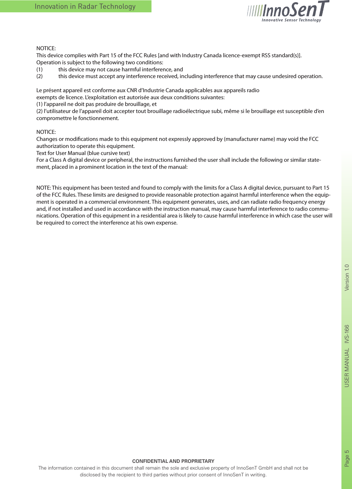 Innovation in Radar TechnologyCONFIDENTIAL AND PROPRIETARYThe information contained in this document shall remain the sole and exclusive property of InnoSenT GmbH and shall not be disclosed by the recipient to third parties without prior consent of InnoSenT in writing.Page 5       USER MANUAL   IVS-166    Version 1.0      NOTICE:This device complies with Part 15 of the FCC Rules [and with Industry Canada licence-exempt RSS standard(s)].Operation is subject to the following two conditions:(1)  this device may not cause harmful interference, and (2)  this device must accept any interference received, including interference that may cause undesired operation.Le présent appareil est conforme aux CNR d’Industrie Canada applicables aux appareils radioexempts de licence. L’exploitation est autorisée aux deux conditions suivantes:(1) l’appareil ne doit pas produire de brouillage, et (2) l’utilisateur de l’appareil doit accepter tout brouillage radioélectrique subi, même si le brouillage est susceptible d’en compromettre le fonctionnement.NOTICE:Changes or modications made to this equipment not expressly approved by (manufacturer name) may void the FCC authorization to operate this equipment.Text for User Manual (blue cursive text)For a Class A digital device or peripheral, the instructions furnished the user shall include the following or similar state-ment, placed in a prominent location in the text of the manual:NOTE: This equipment has been tested and found to comply with the limits for a Class A digital device, pursuant to Part 15 of the FCC Rules. These limits are designed to provide reasonable protection against harmful interference when the equip-ment is operated in a commercial environment. This equipment generates, uses, and can radiate radio frequency energy and, if not installed and used in accordance with the instruction manual, may cause harmful interference to radio commu-nications. Operation of this equipment in a residential area is likely to cause harmful interference in which case the user will be required to correct the interference at his own expense.