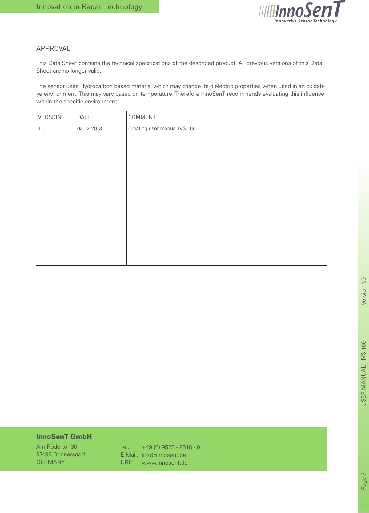 Innovation in Radar TechnologyPage 7       USER MANUAL   IVS-166    Version 1.0      InnoSenT GmbHAm Rödertor 3097499 DonnersdorfGERMANYTel.:E-Mail:URL:+49 (0) 9528 - 9518 - 0info@innosent.dewww.innosent.deVERSION DATE COMMENT1. 0 03.12.2013 Creating user manual IVS-166APPROVALThis Data Sheet contains the technical speciﬁcations of the described product. All previous versions of this Data Sheet are no longer valid.The sensor uses Hydrocarbon based material which may change its dielectric properties when used in an oxidati-ve environment. This may vary based on temperature. Therefore InnoSenT recommends evaluating this inﬂuence within the speciﬁc environment.