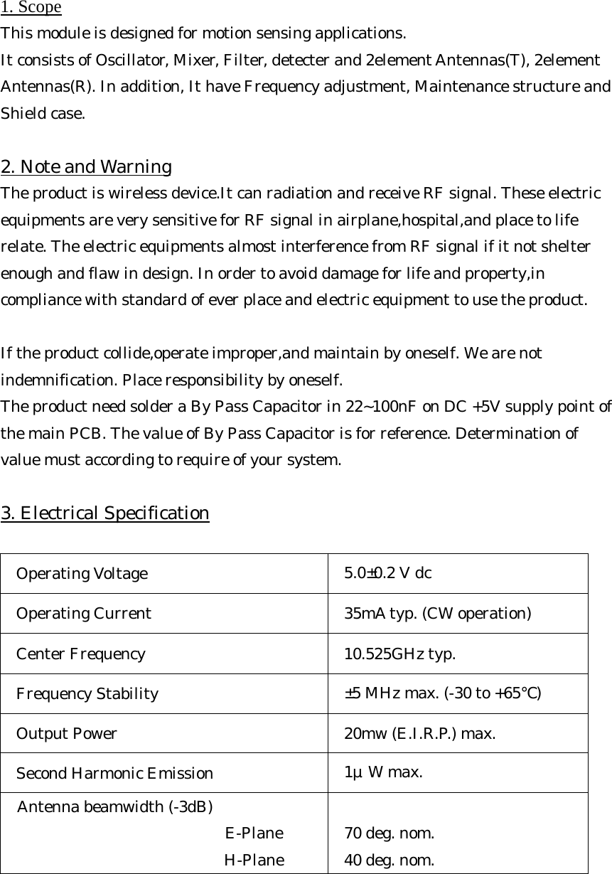 1. Scope This module is designed for motion sensing applications.   It consists of Oscillator, Mixer, Filter, detecter and 2element Antennas(T), 2element Antennas(R). In addition, It have Frequency adjustment, Maintenance structure and Shield case.  2. Note and Warning The product is wireless device.It can radiation and receive RF signal. These electric equipments are very sensitive for RF signal in airplane,hospital,and place to life relate. The electric equipments almost interference from RF signal if it not shelter enough and flaw in design. In order to avoid damage for life and property,in compliance with standard of ever place and electric equipment to use the product.    If the product collide,operate improper,and maintain by oneself. We are not indemnification. Place responsibility by oneself. The product need solder a By Pass Capacitor in 22~100nF on DC +5V supply point of  the main PCB. The value of By Pass Capacitor is for reference. Determination of value must according to require of your system.  3. Electrical Specification  Operating Voltage  5.0±0.2 V dc Operating Current  35mA typ. (CW operation) Center Frequency  10.525GHz typ. Frequency Stability  ±5 MHz max. (-30 to +65℃) Output Power  20mw (E.I.R.P.) max. Second Harmonic Emission  1μW max. Antenna beamwidth (-3dB)      E-Plane      H-Plane  70 deg. nom. 40 deg. nom.     