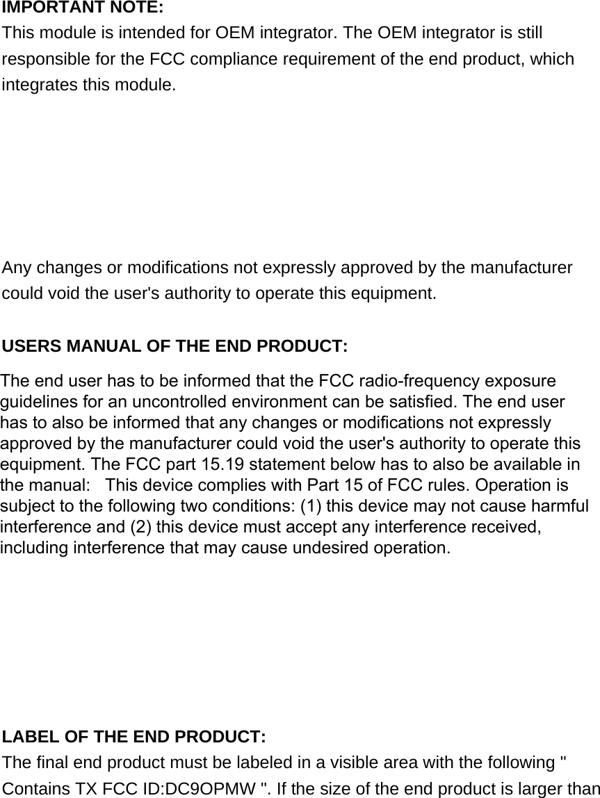 IMPORTANT NOTE: FCC Radiation Exposure Statement: This equipment complies with FCC radiation exposure limits set forth for an uncontrolled environment. This equipment should be installed and operated with minimum distance 20cm between the radiator &amp; your body.  IMPORTANT NOTE: This module is intended for OEM integrator. The OEM integrator is still responsible for the FCC compliance requirement of the end product, which integrates this module.  20cm minimum distance has to be able to be maintained between the antenna and the users for the host this module is integrated into. Under such configuration, the FCC radiation exposure limits set forth for an population/uncontrolled environment can be satisfied.  Any changes or modifications not expressly approved by the manufacturer could void the user&apos;s authority to operate this equipment.  USERS MANUAL OF THE END PRODUCT: In the users manual of the end product, the end user has to be informed to keep at least 20cm separation with the antenna while this end product is installed and operated. The end user has to be informed that the FCC radio-frequency exposure guidelines for an uncontrolled environment can be satisfied. The end user has to also be informed that any changes or modifications not expressly approved by the manufacturer could void the user&apos;s authority to operate this equipment. If the size of the end product is smaller than 8x10cm, then additional FCC part 15.19 statement is required to be available in the users manual: This device complies with Part 15 of FCC rules. Operation is subject to the following two conditions: (1) this device may not cause harmful interference and (2) this device must accept any interference received, including interference that may cause undesired operation.  LABEL OF THE END PRODUCT: The final end product must be labeled in a visible area with the following &quot; Contains TX FCC ID:DC9OPMW &quot;. If the size of the end product is larger than The end user has to be informed that the FCC radio-frequency exposureguidelines for an uncontrolled environment can be satisfied. The end userhas to also be informed that any changes or modifications not expresslyapproved by the manufacturer could void the user&apos;s authority to operate thisequipment. The FCC part 15.19 statement below has to also be available inthe manual:   This device complies with Part 15 of FCC rules. Operation issubject to the following two conditions: (1) this device may not cause harmfulinterference and (2) this device must accept any interference received,including interference that may cause undesired operation.