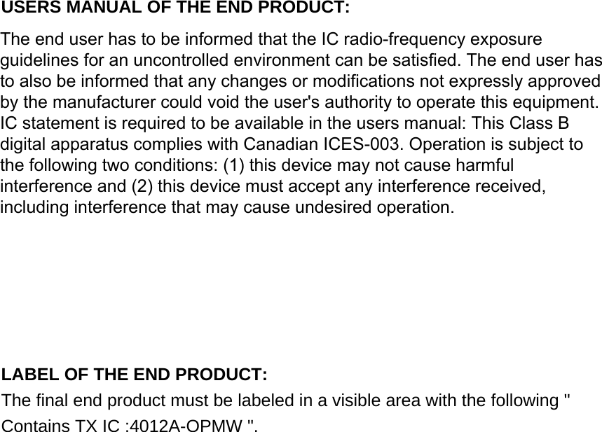 USERS MANUAL OF THE END PRODUCT: In the users manual of the end product, the end user has to be informed to keep at least 20cm separation with the antenna while this end product is installed and operated. The end user has to be informed that the IC radio-frequency exposure guidelines for an uncontrolled environment can be satisfied. The end user has to also be informed that any changes or modifications not expressly approved by the manufacturer could void the user&apos;s authority to operate this equipment. IC statement is required to be available in the users manual: This Class B digital apparatus complies with Canadian ICES-003. Operation is subject to the following two conditions: (1) this device may not cause harmful interference and (2) this device must accept any interference received, including interference that may cause undesired operation.  LABEL OF THE END PRODUCT: The final end product must be labeled in a visible area with the following &quot; Contains TX IC :4012A-OPMW &quot;.  The end user has to be informed that the IC radio-frequency exposureguidelines for an uncontrolled environment can be satisfied. The end user hasto also be informed that any changes or modifications not expressly approvedby the manufacturer could void the user&apos;s authority to operate this equipment.IC statement is required to be available in the users manual: This Class Bdigital apparatus complies with Canadian ICES-003. Operation is subject tothe following two conditions: (1) this device may not cause harmfulinterference and (2) this device must accept any interference received,including interference that may cause undesired operation.