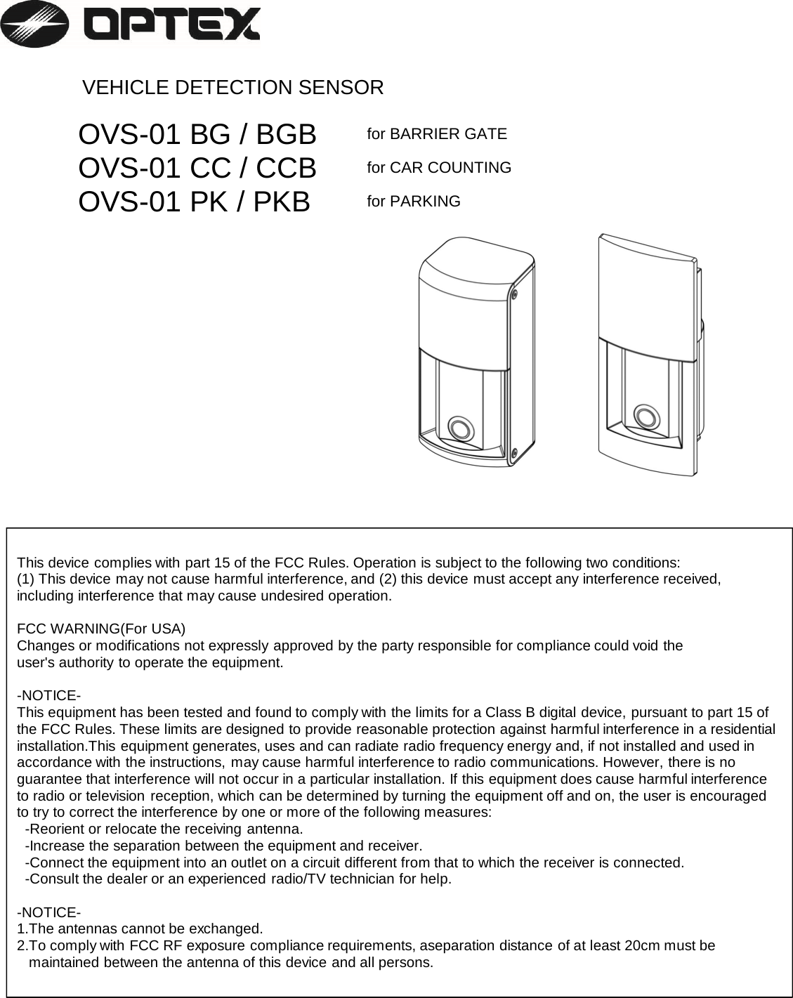  VEHICLE DETECTION SENSOROVS-01 BG / BGB for BARRIER GATEOVS-01 CC / CCB for CAR COUNTINGOVS-01 PK / PKB for PARKINGThis device complies with part 15 of the FCC Rules. Operation is subject to the following two conditions: (1) This device may not cause harmful interference, and (2) this device must accept any interference received, including interference that may cause undesired operation.FCC WARNING(For USA)Changes or modifications not expressly approved by the party responsible for compliance could void the user&apos;s authority to operate the equipment.-NOTICE-This equipment has been tested and found to comply with the limits for a Class B digital device, pursuant to part 15 ofthe FCC Rules. These limits are designed to provide reasonable protection against harmful interference in a residentialinstallation.This equipment generates, uses and can radiate radio frequency energy and, if not installed and used in accordance with the instructions, may cause harmful interference to radio communications. However, there is no guarantee that interference will not occur in a particular installation. If this equipment does cause harmful interferenceto radio or television reception, which can be determined by turning the equipment off and on, the user is encouraged to try to correct the interference by one or more of the following measures: -Reorient or relocate the receiving antenna.-Increase the separation between the equipment and receiver.-Connect the equipment into an outlet on a circuit different from that to which the receiver is connected.-Consult the dealer or an experienced radio/TV technician for help. -NOTICE-1.The antennas cannot be exchanged.2.To comply with FCC RF exposure compliance requirements, aseparation distance of at least 20cm must be maintained between the antenna of this device and all persons.