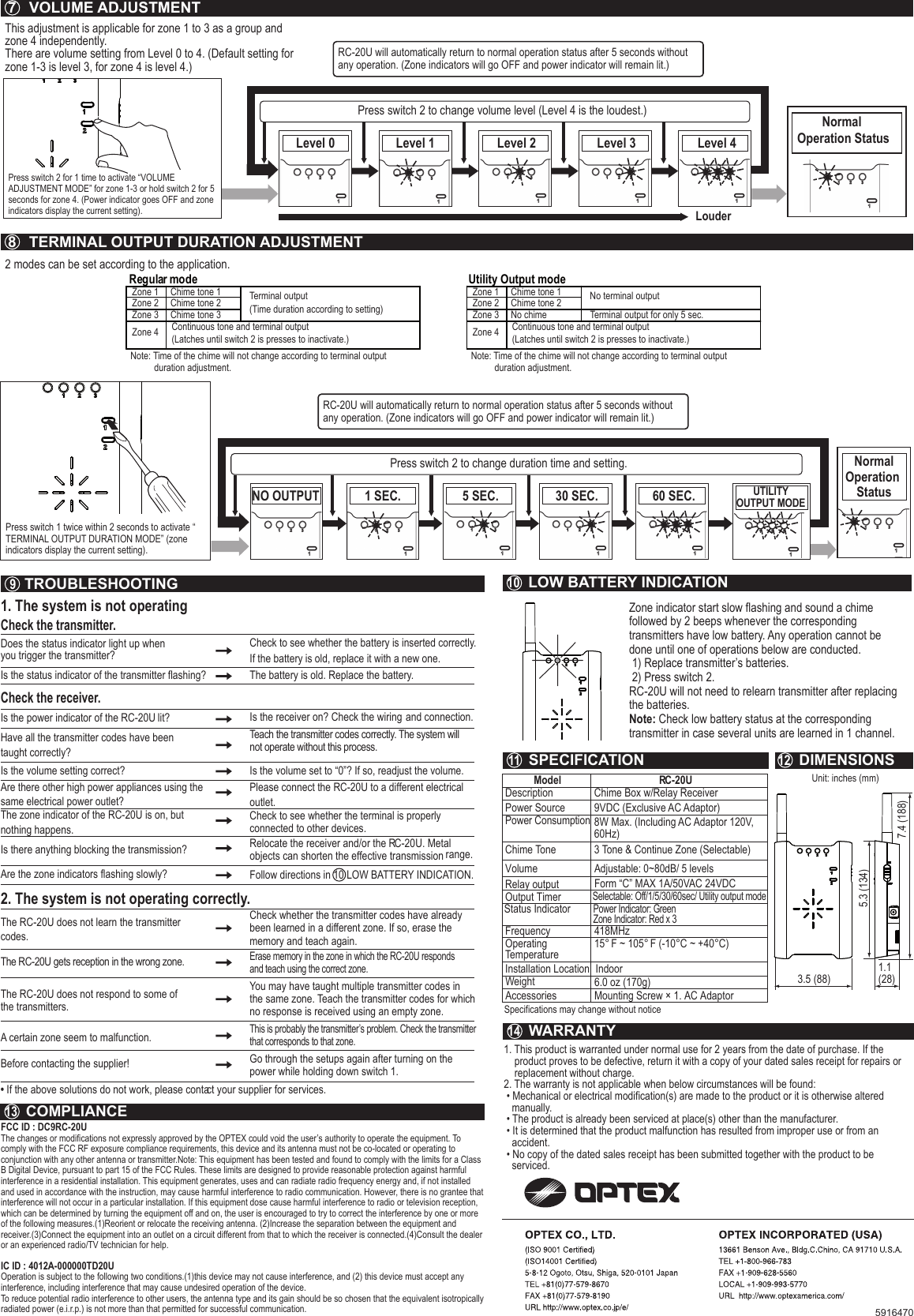 Unit: inches (mm)1. The system is not operatingCheck the transmitter.Does the status indicator light up when you trigger the transmitter?Check to see whether the battery is inserted correctly. If the battery is old, replace it with a new one.Is the status indicator of the transmitter flashing? The battery is old. Replace the battery.Check the receiver.Is the power indicator of the RC-20U lit?  Is the receiver on? Check the wiring and connection.Have all the transmitter codes have been taught correctly? Teach the transmitter codes correctly. The system will not operate without this process.  Is the volume setting correct?  Is the volume set to “0”? If so, readjust the volume.Are there other high power appliances using thesame electrical power outlet? Please connect the RC-20U to a different electrical outlet.The zone indicator of the RC-20U is on, but nothing happens.Check to see whether the terminal is properly connected to other devices. Are the zone indicators flashing slowly?  Follow directions in 10 LOW BATTERY INDICATION.Is there anything blocking the transmission?  Relocate the receiver and/or the RC-20U. Metal objects can shorten the effective transmission range.2. The system is not operating correctly.The RC-20U does not learn the transmitter codes. The RC-20U gets reception in the wrong zone.  Check whether the transmitter codes have already been learned in a different zone. If so, erase the memory and teach again.Erase memory in the zone in which the RC-20U responds and teach using the correct zone. The RC-20U does not respond to some of the transmitters.You may have taught multiple transmitter codes in the same zone. Teach the transmitter codes for which no response is received using an empty zone.A certain zone seem to malfunction.This is probably the transmitter’s problem. Check the transmitter that corresponds to that zone.Before contacting the supplier!  Go through the setups again after turning on the power while holding down switch 1.• If the above solutions do not work, please contact your supplier for services.Model DescriptionPower Source Chime ToneVolumeRelay outputOutput TimerFrequency Operating TemperatureInstallation LocationRC-20UChime Box w/Relay Receiver3 Tone &amp; Continue Zone (Selectable)9VDC (Exclusive AC Adaptor)Power Consumption 8W Max. (Including AC Adaptor 120V, 60Hz)Adjustable: 0~80dB/ 5 levelsSelectable: Off/1/5/30/60sec/ Utility output modeStatus IndicatorPower Indicator: GreenZone Indicator: Red x 3Form “C” MAX 1A/50VAC 24VDC418MHz15° F ~ 105° F (-10°C ~ +40°C) IndoorAccessories Mounting Screw × 1. AC AdaptorWeight 6.0 oz (170g)Specifications may change without notice7   VOLUME ADJUSTMENT8   TERMINAL OUTPUT DURATION ADJUSTMENT9  TROUBLESHOOTING 10  LOW BATTERY INDICATION11  SPECIFICATION 12  DIMENSIONS14  WARRANTY13  COMPLIANCE1. This product is warranted under normal use for 2 years from the date of purchase. If the    product proves to be defective, return it with a copy of your dated sales receipt for repairs or    replacement without charge.2. The warranty is not applicable when below circumstances will be found: • Mechanical or electrical modification(s) are made to the product or it is otherwise altered   manually. • The product is already been serviced at place(s) other than the manufacturer. • It is determined that the product malfunction has resulted from improper use or from an   accident. • No copy of the dated sales receipt has been submitted together with the product to be   serviced.FCC ID : DC9RC-20UThe changes or modifications not expressly approved by the OPTEX could void the user’s authority to operate the equipment. To comply with the FCC RF exposure compliance requirements, this device and its antenna must not be co-located or operating to conjunction with any other antenna or transmitter.Note: This equipment has been tested and found to comply with the limits for a Class B Digital Device, pursuant to part 15 of the FCC Rules. These limits are designed to provide reasonable protection against harmful interference in a residential installation. This equipment generates, uses and can radiate radio frequency energy and, if not installed and used in accordance with the instruction, may cause harmful interference to radio communication. However, there is no grantee that interference will not occur in a particular installation. If this equipment dose cause harmful interference to radio or television reception, which can be determined by turning the equipment off and on, the user is encouraged to try to correct the interference by one or more of the following measures.(1)Reorient or relocate the receiving antenna. (2)Increase the separation between the equipment and receiver.(3)Connect the equipment into an outlet on a circuit different from that to which the receiver is connected.(4)Consult the dealer or an experienced radio/TV technician for help.IC ID : 4012A-000000TD20UOperation is subject to the following two conditions.(1)this device may not cause interference, and (2) this device must accept any interference, including interference that may cause undesired operation of the device.To reduce potential radio interference to other users, the antenna type and its gain should be so chosen that the equivalent isotropically radiated power (e.i.r.p.) is not more than that permitted for successful communication.3.5 (88)1.1 (28)7.4 (188)5.3 (134)This adjustment is applicable for zone 1 to 3 as a group and zone 4 independently. There are volume setting from Level 0 to 4. (Default setting for zone 1-3 is level 3, for zone 4 is level 4.) 2 modes can be set according to the application. Press switch 2 for 1 time to activate “VOLUME ADJUSTMENT MODE” for zone 1-3 or hold switch 2 for 5 seconds for zone 4. (Power indicator goes OFF and zone indicators display the current setting).RC-20U will automatically return to normal operation status after 5 seconds without any operation. (Zone indicators will go OFF and power indicator will remain lit.)LouderPress switch 2 to change volume level (Level 4 is the loudest.) Level 0 Level 1 Level 2 Level 3 Level 4Normal Operation StatusRC-20U will automatically return to normal operation status after 5 seconds without any operation. (Zone indicators will go OFF and power indicator will remain lit.)Press switch 2 to change duration time and setting.  NO OUTPUT 1 SEC. 5 SEC. 30 SEC. 60 SEC. UTILITYOUTPUT MODENormalOperation StatusUtility Output modeRegular modeZone 1 Chime tone 1 Terminal output(Time duration according to setting)Continuous tone and terminal output(Latches until switch 2 is presses to inactivate.)Note: Time of the chime will not change according to terminal output           duration adjustment.Chime tone 2Chime tone 3Zone 2Zone 3Zone 4Zone 1 Chime tone 1 No terminal outputTerminal output for only 5 sec.Continuous tone and terminal output(Latches until switch 2 is presses to inactivate.)Note: Time of the chime will not change according to terminal output           duration adjustment.Chime tone 2No chime Zone 2Zone 3Zone 4Press switch 1 twice within 2 seconds to activate “ TERMINAL OUTPUT DURATION MODE” (zone indicators display the current setting).Zone indicator start slow flashing and sound a chime followed by 2 beeps whenever the corresponding transmitters have low battery. Any operation cannot be done until one of operations below are conducted. 1) Replace transmitter’s batteries.  2) Press switch 2. RC-20U will not need to relearn transmitter after replacing the batteries.Note: Check low battery status at the correspondingtransmitter in case several units are learned in 1 channel. 5916470