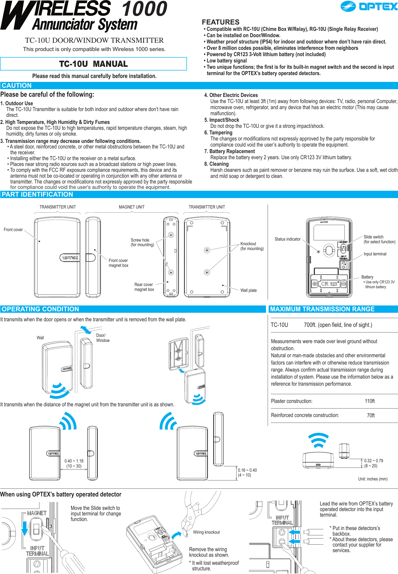 1000TC-10U DOOR/WINDOW TRANSMITTERThis product is only compatible with Wireless 1000 series.TC-10U  MANUALPlease read this manual carefully before installation.FEATURES• Compatible with RC-10U (Chime Box W/Relay), RG-10U (Single Relay Receiver)• Can be installed on Door/Window.• Weather proof structure (IP54) for indoor and outdoor where don’t have rain direct.• Over 8 million codes possible, eliminates interference from neighbors• Powered by CR123 3-Volt lithium battery (not included)• Low battery signal• Two unique functions; the first is for its built-in magnet switch and the second is input terminal for the OPTEX’s battery operated detectors.CAUTIONPlease be careful of the following:1. Outdoor Use The TC-10U Transmitter is suitable for both indoor and outdoor where don’t have rain direct.2. High Temperature, High Humidity &amp; Dirty FumesDo not expose the TC-10U to high temperatures, rapid temperature changes, steam, high humidity, dirty fumes or oily smoke.3. Transmission range may decrease under following conditions.• A steel door, reinforced concrete, or other metal obstructions between the TC-10U and the receiver.• Installing either the TC-10U or the receiver on a metal surface.• Places near strong radio sources such as a broadcast stations or high power lines.• To comply with the FCC RF exposure compliance requirements, this device and its antenna must not be co-located or operating in conjunction with any other antenna or transmitter. The changes or modifications not expressly approved by the party responsible 4. Other Electric DevicesUse the TC-10U at least 3ft (1m) away from following devices: TV, radio, personal Computer, microwave oven, refrigerator, and any device that has an electric motor (This may cause malfunction).5. Impact/ShockDo not drop the TC-10U or give it a strong impact/shock.6. TamperingThe changes or modifications not expressly approved by the party responsible for compliance could void the user’s authority to operate the equipment.7. Battery ReplacementReplace the battery every 2 years. Use only CR123 3V lithium battery.8. CleaningHarsh cleaners such as paint remover or benzene may ruin the surface. Use a soft, wet cloth and mild soap or detergent to clean.MAXIMUM TRANSMISSION RANGETC-10U 700ft. (open field, line of sight.)Measurements were made over level ground without obstruction.Natural or man-made obstacles and other environmental factors can interfere with or otherwise reduce transmission range. Always confirm actual transmission range during installation of system. Please use the information below as a reference for transmission performance.Plaster construction:Reinforced concrete construction:110ft70ftPART IDENTIFICATIONTRANSMITTER UNIT TRANSMITTER UNITMAGNET UNITFront coverFront covermagnet boxScrew hole(for mounting)Rear cover magnet boxKnockout (for mounting)Status indicator Slide switch (for select function)Input terminalBattery• Use only CR123 3V   lithium batteryWall plateDoor/WindowWall0.40 ~ 1.18(10 ~ 30) 0.16 ~ 0.40(4 ~ 10)0.32 ~ 0.79(8 ~ 20)Unit: inches (mm)OPERATING CONDITIONIt transmits when the door opens or when the transmitter unit is removed from the wall plate.It transmits when the distance of the magnet unit from the transmitter unit is as shown.When using OPTEX’s battery operated detectorMove the Slide switch to input terminal for change function.Remove the wiring knockout as shown.* It will lost weatherproof structure.Wiring knockoutLead the wire from OPTEX’s battery operated detector into the input terminal.* Put in these detectors’s backbox.* About these detectors, please contact your supplier for services.for compliance could void the user&apos;s authority to operate the equipment.