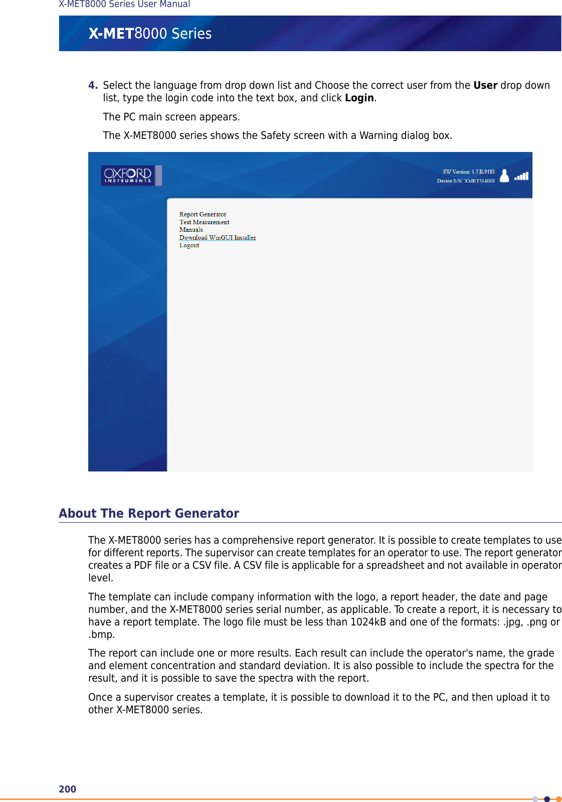 4. Select the language from drop down list and Choose the correct user from the User drop downlist, type the login code into the text box, and click Login.The PC main screen appears.The X-MET8000 series shows the Safety screen with a Warning dialog box.About The Report GeneratorThe X-MET8000 series has a comprehensive report generator. It is possible to create templates to usefor different reports. The supervisor can create templates for an operator to use. The report generatorcreates a PDF file or a CSV file. A CSV file is applicable for a spreadsheet and not available in operatorlevel.The template can include company information with the logo, a report header, the date and pagenumber, and the X-MET8000 series serial number, as applicable. To create a report, it is necessary tohave a report template. The logo file must be less than 1024kB and one of the formats: .jpg, .png or.bmp.The report can include one or more results. Each result can include the operator&apos;s name, the gradeand element concentration and standard deviation. It is also possible to include the spectra for theresult, and it is possible to save the spectra with the report.Once a supervisor creates a template, it is possible to download it to the PC, and then upload it toother X-MET8000 series.200X-MET8000 Series User Manual8