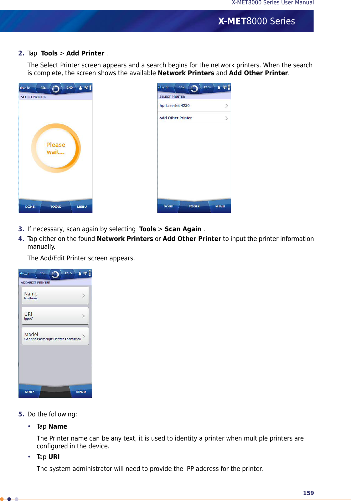 2. Tap Tools &gt;Add Printer .The Select Printer screen appears and a search begins for the network printers. When the searchis complete, the screen shows the available Network Printers and Add Other Printer.3. If necessary, scan again by selecting Tools &gt;Scan Again .4. Tap either on the found Network Printers or Add Other Printer to input the printer informationmanually.The Add/Edit Printer screen appears.5. Do the following:•Tap NameThe Printer name can be any text, it is used to identity a printer when multiple printers areconfigured in the device.•Tap URIThe system administrator will need to provide the IPP address for the printer.159X-MET8000 Series User Manual8