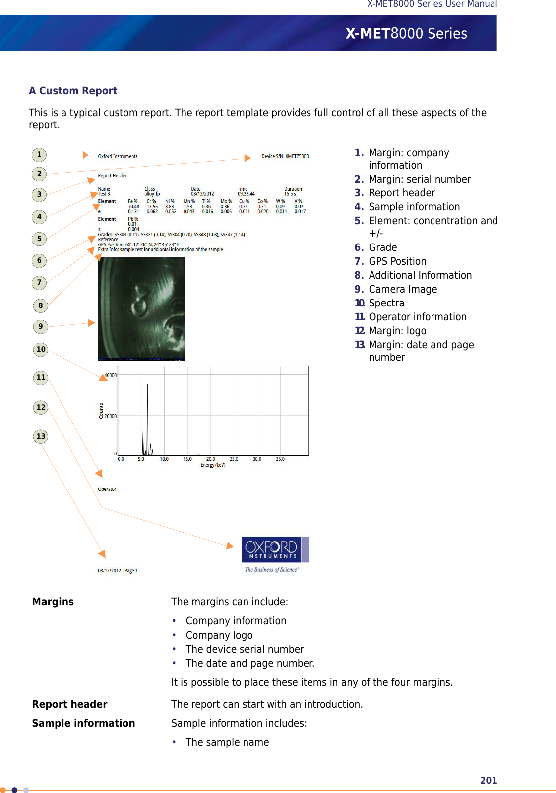 A Custom ReportThis is a typical custom report. The report template provides full control of all these aspects of thereport.1. Margin: companyinformation2. Margin: serial number3. Report header4. Sample information5. Element: concentration and+/-6. Grade7. GPS Position8. Additional Information9. Camera Image10. Spectra11. Operator information12. Margin: logo13. Margin: date and pagenumber11211109876543213The margins can include:Margins•Company information•Company logo•The device serial number•The date and page number.It is possible to place these items in any of the four margins.The report can start with an introduction.Report headerSample information includes:Sample information•The sample name201X-MET8000 Series User Manual8