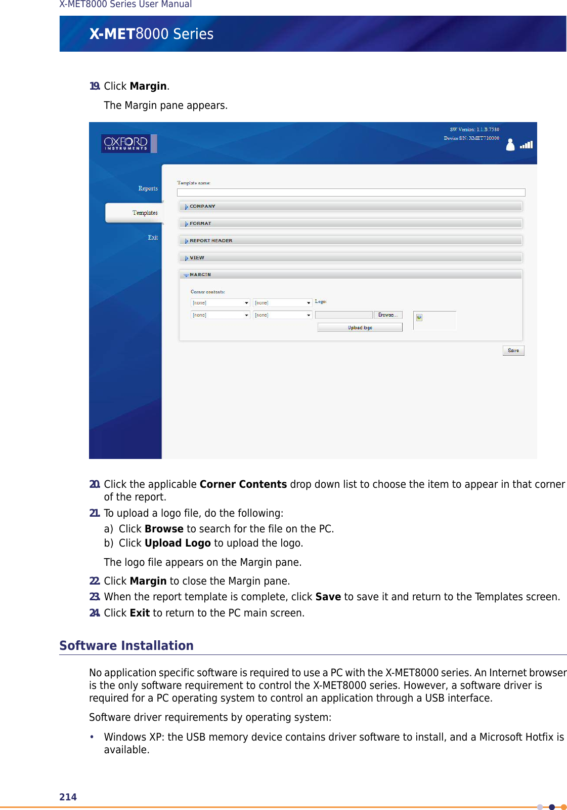 19. Click Margin.The Margin pane appears.20. Click the applicable Corner Contents drop down list to choose the item to appear in that cornerof the report.21. To upload a logo file, do the following:a) Click Browse to search for the file on the PC.b) Click Upload Logo to upload the logo.The logo file appears on the Margin pane.22. Click Margin to close the Margin pane.23. When the report template is complete, click Save to save it and return to the Templates screen.24. Click Exit to return to the PC main screen.Software InstallationNo application specific software is required to use a PC with the X-MET8000 series. An Internet browseris the only software requirement to control the X-MET8000 series. However, a software driver isrequired for a PC operating system to control an application through a USB interface.Software driver requirements by operating system:•Windows XP: the USB memory device contains driver software to install, and a Microsoft Hotfix isavailable.214X-MET8000 Series User Manual8