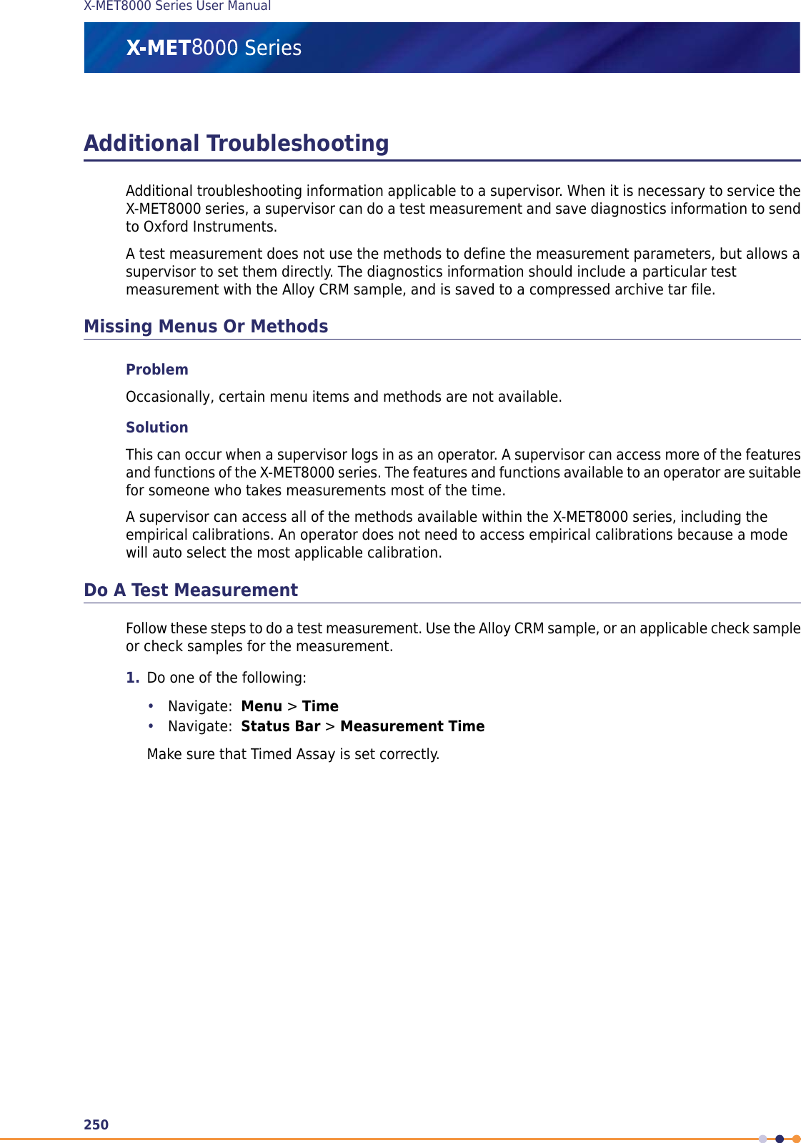 Additional TroubleshootingAdditional troubleshooting information applicable to a supervisor. When it is necessary to service theX-MET8000 series, a supervisor can do a test measurement and save diagnostics information to sendto Oxford Instruments.A test measurement does not use the methods to define the measurement parameters, but allows asupervisor to set them directly. The diagnostics information should include a particular testmeasurement with the Alloy CRM sample, and is saved to a compressed archive tar file.Missing Menus Or MethodsProblemOccasionally, certain menu items and methods are not available.SolutionThis can occur when a supervisor logs in as an operator. A supervisor can access more of the featuresand functions of the X-MET8000 series. The features and functions available to an operator are suitablefor someone who takes measurements most of the time.A supervisor can access all of the methods available within the X-MET8000 series, including theempirical calibrations. An operator does not need to access empirical calibrations because a modewill auto select the most applicable calibration.Do A Test MeasurementFollow these steps to do a test measurement. Use the Alloy CRM sample, or an applicable check sampleor check samples for the measurement.1. Do one of the following:•Navigate: Menu &gt;Time•Navigate: Status Bar &gt;Measurement TimeMake sure that Timed Assay is set correctly.250X-MET8000 Series User Manual8