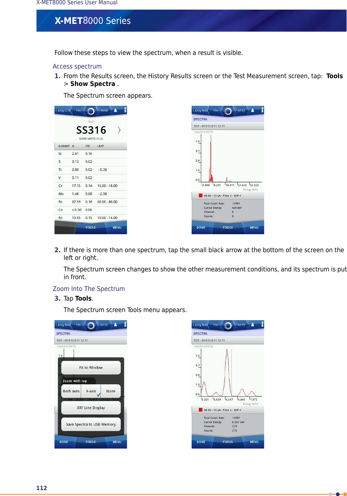 Follow these steps to view the spectrum, when a result is visible.Access spectrum1. From the Results screen, the History Results screen or the Test Measurement screen, tap: Tools&gt;Show Spectra .The Spectrum screen appears.2. If there is more than one spectrum, tap the small black arrow at the bottom of the screen on theleft or right.The Spectrum screen changes to show the other measurement conditions, and its spectrum is putin front.Zoom Into The Spectrum3. Tap Tools.The Spectrum screen Tools menu appears.112X-MET8000 Series User Manual8