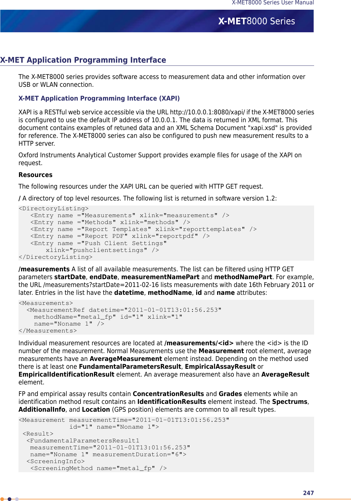 X-MET Application Programming InterfaceThe X-MET8000 series provides software access to measurement data and other information overUSB or WLAN connection.X-MET Application Programming Interface (XAPI)XAPI is a RESTful web service accessible via the URL http://10.0.0.1:8080/xapi/ if the X-MET8000 seriesis configured to use the default IP address of 10.0.0.1. The data is returned in XML format. Thisdocument contains examples of retuned data and an XML Schema Document &quot;xapi.xsd&quot; is providedfor reference. The X-MET8000 series can also be configured to push new measurement results to aHTTP server.Oxford Instruments Analytical Customer Support provides example files for usage of the XAPI onrequest.ResourcesThe following resources under the XAPI URL can be queried with HTTP GET request./A directory of top level resources. The following list is returned in software version 1.2:&lt;DirectoryListing&gt;   &lt;Entry name =&quot;Measurements&quot; xlink=&quot;measurements&quot; /&gt;   &lt;Entry name =&quot;Methods&quot; xlink=&quot;methods&quot; /&gt;   &lt;Entry name =&quot;Report Templates&quot; xlink=&quot;reporttemplates&quot; /&gt;   &lt;Entry name =&quot;Report PDF&quot; xlink=&quot;reportpdf&quot; /&gt;   &lt;Entry name =&quot;Push Client Settings&quot;       xlink=&quot;pushclientsettings&quot; /&gt;&lt;/DirectoryListing&gt;/measurements A list of all available measurements. The list can be filtered using HTTP GETparameters startDate,endDate,measurementNamePart and methodNamePart. For example,the URL /measurements?startDate=2011-02-16 lists measurements with date 16th February 2011 orlater. Entries in the list have the datetime,methodName,id and name attributes:&lt;Measurements&gt;  &lt;MeasurementRef datetime=&quot;2011-01-01T13:01:56.253&quot;    methodName=&quot;metal_fp&quot; id=&quot;1&quot; xlink=&quot;1&quot;    name=&quot;Noname 1&quot; /&gt;&lt;/Measurements&gt;Individual measurement resources are located at /measurements/&lt;id&gt; where the &lt;id&gt; is the IDnumber of the measurement. Normal Measurements use the Measurement root element, averagemeasurements have an AverageMeasurement element instead. Depending on the method usedthere is at least one FundamentalParametersResult,EmpiricalAssayResult orEmpiricalIdentificationResult element. An average measurement also have an AverageResultelement.FP and empirical assay results contain ConcentrationResults and Grades elements while anidentification method result contains an IdentificationResults element instead. The Spectrums,AdditionalInfo, and Location (GPS position) elements are common to all result types.&lt;Measurement measurementTime=&quot;2011-01-01T13:01:56.253&quot;             id=&quot;1&quot; name=&quot;Noname 1&quot;&gt; &lt;Result&gt;  &lt;FundamentalParametersResult1   measurementTime=&quot;2011-01-01T13:01:56.253&quot;   name=&quot;Noname 1&quot; measurementDuration=&quot;6&quot;&gt;  &lt;ScreeningInfo&gt;   &lt;ScreeningMethod name=&quot;metal_fp&quot; /&gt;247X-MET8000 Series User Manual8